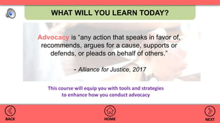 WHAT WILL YOU LEARN TODAY?
HOMEBACK NEXT
Advocacy is “any action that speaks in favor of,
recommends, argues for a cause, supports or
defends, or pleads on behalf of others.”
- Alliance for Justice, 2017
This course will equip you with tools and strategies
to enhance how you conduct advocacy
 