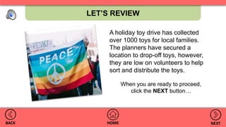 LET’S REVIEW
HOMEBACK NEXT
A holiday toy drive has collected
over 1000 toys for local families.
The planners have secured a
location to drop-off toys, however,
they are low on volunteers to help
sort and distribute the toys.
When you are ready to proceed,
click the NEXT button…
 