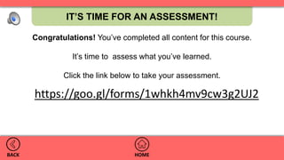 IT’S TIME FOR AN ASSESSMENT!
HOMEBACK
https://goo.gl/forms/1whkh4mv9cw3g2UJ2
Congratulations! You’ve completed all content for this course.
It’s time to assess what you’ve learned.
Click the link below to take your assessment.
 