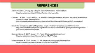 REFERENCES
Adams, N. (2017, January 29). Little girls protest [Photograph]. Retrieved from:
https://unsplash.com/search/children?photo=mKw4eamvjKA
Coffman, J. & Beer, T. (2015, March) The Advocacy Strategy Framework: A tool for articulating an advocacy
theory of change. Retrieved from
http://www.evaluationinnovation.org/sites/default/files/Adocacy%20Strategy%20Framework.pdf
Charter for Compassion. (2017) Marginalized people: Treatment for compassion. Retrieved from
http://www/charterforcompassion.org/charter-tool-box-a-framework-for-getting-started/marginalized-
populations-treatment-of-people
Donovan-Rouse, A. (2017, January 27). Peace [Photograph] Retrieved from
https://unsplash.com/search/protest?photo=1TqTPPz3xpg
Donovan-Rouse, A. (2017, January 23). We the people [Photograph] Retrieved from
https://unsplash.com/search/protest?photo=LjAU2mwdmX0
 