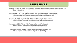 REFERENCES
Given, L. (2008) The SAGE encyclopedia of qualitative research methods (Vol. 2). Los Angeles, CA:
Sage Publications.
Kaupanger, K. (2017, Feb 1). Make america love again [Photograph] Retrieved from
https://unsplash.com/collections/602629/advocacy?photo=ihH2ztuBTOs
Newman, C. (2016, September 26). Advocacy [Photograph] Retrieved from
https://unsplash.com/collections/602629/advocacy?photo=tnxRFtXI9dI
Schneider, I. (2016, February 16). Passion led us here [Photograph]
https://unsplash.com/search/passion?photo=TamMbr4okv4
Tchompalov, V. (2017, May 7th) . Water is life [Photograph] Retrieved from
https://unsplash.com/search/protest?photo=cpAKc-G6lPg
 