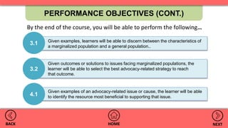 PERFORMANCE OBJECTIVES (CONT.)
HOMEBACK NEXT
Given outcomes or solutions to issues facing marginalized populations, the
learner will be able to select the best advocacy-related strategy to reach
that outcome.
3.2
Given examples, learners will be able to discern between the characteristics of
a marginalized population and a general population..
3.1
4.1
Given examples of an advocacy-related issue or cause, the learner will be able
to identify the resource most beneficial to supporting that issue.
By the end of the course, you will be able to perform the following…
 