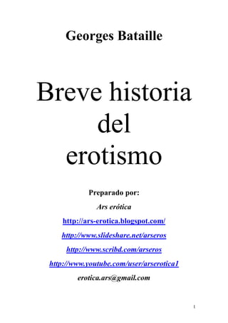 1
Georges Bataille
Breve historia
del
erotismo
Preparado por:
Ars erótica
http://ars-erotica.blogspot.com/
http://www.slideshare.net/arseros
http://www.scribd.com/arseros
http://www.youtube.com/user/arserotica1
erotica.ars@gmail.com
 