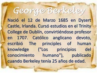 George Berkeley
Nació el 12 de Marzo 1685 en Dysert
Castle, Irlanda. Cursó estudios en el Trinity
College de Dublín, convirtiéndose profesor
en 1707. Católico anglicano devoto,
escribió The principles of human
knowledge        ("Los    principios      del
conocimiento        humano"),     publicado
cuando Berkeley tenía 25 años de edad.
 