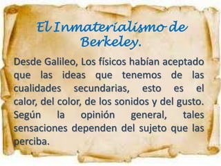 El Inmaterialismo de
           Berkeley.
Desde Galileo, Los físicos habían aceptado
que las ideas que tenemos de las
cualidades secundarias, esto es el
calor, del color, de los sonidos y del gusto.
Según la opinión general, tales
sensaciones dependen del sujeto que las
perciba.
 