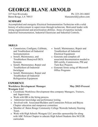 May 2015-Present
GEORGE BLANE ARNOLD
SUMMARY
Accomplished and energetic Electrical Instrumentation Technician with a solid
history of achievement in supervision through technician. Motivated leader with
strong organizational and prioritization abilities. Areas of expertise include
Industrial Instrumentation, Industrial Electrician and Industrial Controls.
SKILLS
Commission, Configure, Calibrate,
and Troubleshoot all Industrial
Instrumentation
Install, Maintenance, and
Troubleshoot Honeywell DCS
Systems
Install, Maintenance, Repair and
Troubleshoot all Industrial
Switchgear
Install, Maintenance, Repair and
Troubleshoot all Industrial
Refrigeration Equipment
Install, Maintenance, Repair and
Troubleshoot all Industrial
Electrical Equipment
Generate and complete all
associated documentation needed to
ISO certify, Commission, PM and
Turn Key Projects
Generate forms using all Microsoft
Office Programs
EXPERIENCE
Workforce Development Manager
Westgate LLC
Coordinate Workforce Development thru company Managers, Trainers,
and Supervisors.
Work with HR in the hiring process.
Administer knowledge and performance testing.
Involved with Associated Builders and Contractors Pelican and Bayou
Chapter education and manpower committee
Member of Baton Rouge Community College Westside Industry Steering
Team.
Work with High Schools Westgate LLC provides sponsorship for along
with ABC Pelican Chapter to educate High School Students thru NCCER
curriculum.
327 East Riveroaks
Baton Rouge, LA 70815
Ph: 225-281-0602
blanearnold@yahoo.com
 