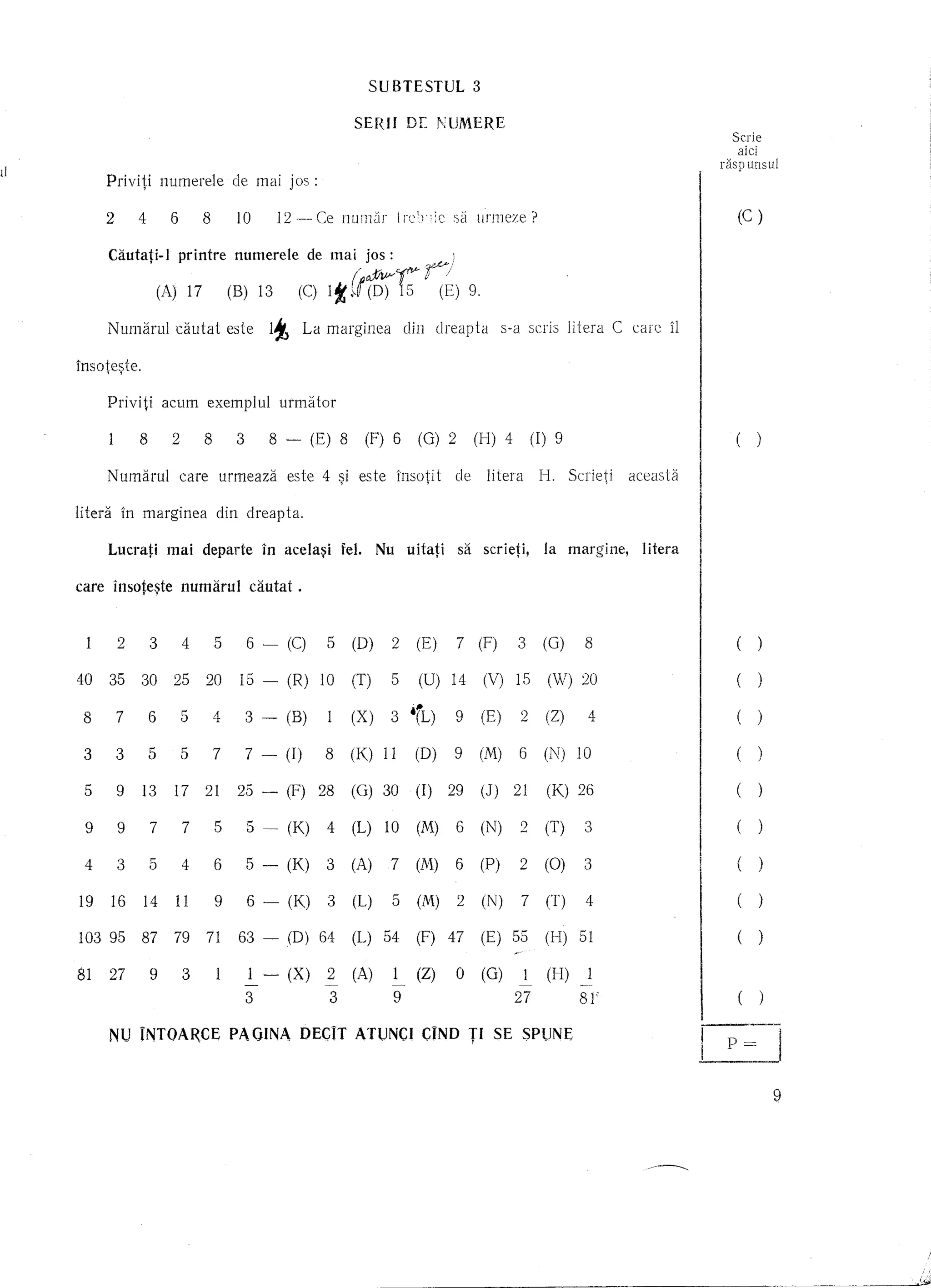 SUBTESTUL                 3

                                                                SERfI       DE      NUMERE
                                                                                                                                                      Scrie
                                                                                                                                                       aici
                                                                                                                                                    raspunsul
         Priviti     numerele          de mai jos :

         2     4      6       8        10      12 -- Ce num[lf            I rcb ie     S2]   ufmcze?                                                     (C)

         Cautati-I     printre         numerele        de mai      jos:               )

                     (A) 17        (B) 13           (C)   It{t$)~~~) 9.
         NUl11arul cautat          este       It       La l11arginea din            clreapta       s-a scris litera        C   care    iI
1nsote~te.

         Priviti     acum     exemplul          urmiHor

               8       2      8        3      8 -       (E) 8      (F) 6      (0) 2          (H) 4        (I) 9                                          (       )

         NUl11arul care           urmeaza          este 4 ~i este         insotit      de        litera    I-I. Scrieti        aceasti:i

litera       In marginea          din clreapta.

         Lucrati      mai     departe        1n acela~i     Iel.    Nu uitati             sa scrieti,       la      margine,     litera     I

care il1sote~te numarul                    ca.utat .


         7
         3
         4
         5
         6
         9     4 25
               8 (Z)
              (M)1216
       (X)2- 17(I)(0)(0) 15115 102820 (G) 30
       139 14(C)(V) - (N) (W) - (R) 10
        (U) 3 (B)(E) (E) 15
         6
         7
         3    3 5(F)9
              7 8 (0)(K) (F)
              2 t(L)                                            (T) (K) 26
                                                                (1) 29 (J)            21
,.




         5
               ---            -    -
        3
        16
       (2)o - 39 3
        74
        5 1 (0)
        91
     9 (H) 9 (X)
         6    81"
              1(K)          2 279 7 (0)(M) 4 (M) (N) (N) (T)
                                  1
                            3 2 (A) 63 - (0) (P) (L) 54
                            4 (L) 10
                                  5           2
                                              6   64 2
                                                  6   7                      (F) 47          (E) 55         (I-I)    51




         NU rNTOA~CE                PA GINA DECIT ATUNCI CIND TI SE SPUNE
                                                                                                                                            I            ()  --
                                                                                                                                            I
                                                                                                                                            1----


                                                                                                                                                     P       =
                                                                                                                                                                     9
 