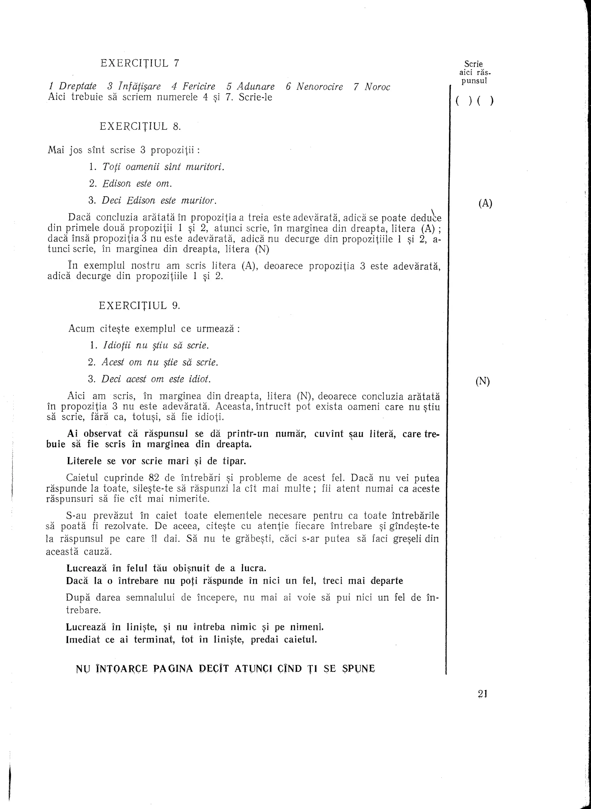 EXERCITIUL              7                                                                                        Serie
                                                                                                                                   aid ras-
                                                                                                                                   punsul
1 Dreptate           3 InfaMare   4 Fericire 5 Adunare                       6 Nerwrocire         7 Noroe
Aici trebuie         sa scriem numerele 4 ~i 7. Scrie-Ie                                                                       (     )   ( )

                   EXERCITIUL              8.

Mai jos slnt         scrise        3 propozitii     :
              1.   Toti oamenii sint muritori.
              2. Edison este am.

              3. Deei Edison este muritor.                                                                                 I             (A)
     Daca concluzia aratata In propozitia a treia este adevarata,  aclica se poate cleclu~e
din primele doua propozitii   1 ~i 2, atunci scrie, In marginea din dreapta, litera (A) ;
dad 1nsa propozitia 3 nu este adevaraUi,      adid nu deeurge din propozitiile   1 ~i 2, a-
tunci serie, in marginea   din dreapta,  litera (N)
        In exemplul  nostru am seris litera                       (A), deoarece     propozitia      3 este adevarata,
adica     deeurge din propozitiile 1 ~i 2.


                   EXERCITIUL              9.

        Aeum       cite~te     exemplul         ee urmeaza:
               1. Idiotii nu §tiu sa scrie.
              2. Aeest am nu §tie sa scrie.
              3. Deci acest am este idiot.                                                                                               (N)
     Aici am scris, in marginea      din dreapta,    litera                       (N), deoarece concluzia aratata
in propozitia  3 nu este adevarata.     Aeeasta, intrucit                         pot exist a oameni care nu ~tiu
sa serie, fara ea, totu~i, sa fie idioti.
        Ai observat          ca. raspunsul         se da printr-un         numar,      cuvint    ~au litera,   care tre-
buie     sa fie seris         in marginea          din dreapta ..
        Literele    se vor scrie          mari     ~i de tipar.
     Caietul cuprinde    82 de 1ntrebari  ~i probleme de aeest fel. Dad    nu vei putea
raspunde la to ate, sile~te-te sa raspunzi la cit mai multe;  fii atent numai ea aceste
raspunsuri   sa fie cit mai nimerite.
     S-au prevazut     In caiet toate elementele   necesare    pentru ca toate 1ntrebarile
sa poata fi rezolvate.    De aeeea, cik?te   cu atentie   fieeare intrebare   ~i glnde~te-te
la raspunsul   pe care 11 dai. Sa nu te grabe~ti, caei soar putea sa faei gre~eli din
aeeasta cauza.

       Luereaza in felul tau obi~nuit de a IUera.
       Daca la 0 intrebare  nu poti raspunde in nici                         un fel,     treci   maideparte
       Dupa darea            semnalului         de ineepere,      nu mai    ai voie     sa pui nici un fel de 1n-
       trebare.

       Luereaza  in Iini~te, ~i nu intreba nimic ~i pe nimeni.
       Imediat ee ai terminat,   tot in Iini~te, predai eaietul.


          NU INTOARCE                 PAOINA        pEcn       ATUNCI      CIND TI SE SPUNE

                                                                                                                                         2J
 