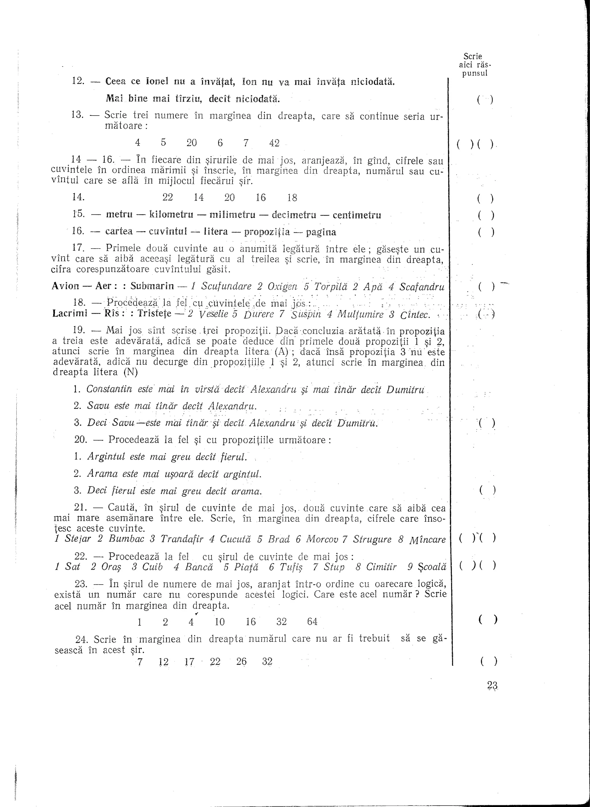 Scrie
                                                                                                                                       aid ras-
                                                                                                                                       punsul
     12. -   Ceea ce lonel nu a invatat,                        Ion nu va mai invara niciodata.
             Mal bine       mai    tirziu,        decit        niciodata.                                                                      (       )

    13. -    Serie hei      numere          in marginea                  din        c1reapta,      care sa continue      seria   ur-
             matoare:
                       4      5        20            6           7             42                                                            )(        )
      14 - 16. - In fjecare din ~irurile de mal j05, aranjeaza,    in gincl, cifrele sau
cuvintele  in ordinea marimii ~i inscrie, in marginea din dreapta,    numarul    sau eu-
vintul care se afla in mijlocul fiecarui ~ir.
     14.                      22            14            20             16             18                                                     (       )
     15. -   metru -       kilometru         -    milimetru              -        decimetru        -    centimetru                             (       )
     16. -   cartea    -   cuvlntul     -        litera    -     propozltia              -    pagina                                           (       )

      17. - Primele doua cuvinte     au 0 anumita                                    legatura          intre ele; gase~te un cu-
vint care sa aiba aceea~i legatura     cu al treilea                                  ~i scrie,        in marginea   din dreapta,
cifra corespunzatoare cuvintului   gasH.

Avion - Aer:       : Submarin -         1 Scufundare                     2 OXig'2fl 5 Torpild 2 Apd 4 Scafandru
     18. - ,ProcedeCiza.la         .f~lcu:cl1vintele:de                        maiJDs:
Lacrimi - Ris: : Tristete -2                 veselie 5 Durere 7 Sili'-piti 4 Multwnire                                3 Cintec ..              (

      19. - Mai jos sint scrise !rei propozitii.        Dacaconcluzia   aralata    in propozitia
a treia este adevarata,     adid    se po ate deduce din primele doua propozitii          1 ~i ~,
at unci scrie in marginea        din dreapta    litera (A) ; dacainsa   ptopozitia    3'nu eSle
adevarata,      adica nu decurge dinpropozitiile      l~i   2, atunci scrie in marginea        din
dreapta    litera (N)
     1. Constantin este mal in virstddecit                           Alexandru               $i mai tindr decit Dumitru
     2. Savu este mai tinaI' decit Alexandru.
     3. Deei Savu -este        mai tindr· $i dedi Alexandru· §l dedt Dumitru.                                                                  (       )

     20. -    Procedeaza       la fel ~i cu propozitiile                            urmatoare:
     1. Argintul      este mai greu decit fierul.
     2. Arama este mai u$oard dedt argintul.
     3. Deci fierul este mai greu dedt amma.                                                                                                   (       )

     21. - Cauta, in ~irul             de cuvinte               de mal JOS,                  doua cuvinte        care sa aiba cea
mai mare asemanare   intre              ele. Serie,             in marginea                  din dreapta,        cifrele care inso-
tesc aceste cuvinte.
1 Stejar 2 Bumbac 3 Trandafir 4 Cucuta 5 Brad 6 Morcou 7 Strugure 8 Mincare                                                            ()"(
     22. - Procedeaza  la fel cu ~irul de cuvinte de mai jos :
1 Sat    2 Oraf} 3 Cuib 4 Baned   5 Piata   6 Tafi'} 7 Stup    8 Cimitir                                                  9 $coala     (     )(        )

      23. - In ~irul de numere de mai jos, aranjat  intr-o or dine cu oarecare logic~,
exista un numar     care nu corespunde  acestei logici. Care este acel numar?    Scne
acel numar in marginea    din dreapta .
                              •.
                              2        4            10              16             32         64                                               ()
     24. Scrie in marginea             din        dreapta            numarul             care nu ar fi trebuit          sa se ga-
seasca in acest ~ir.
                  7    12              17          22          26            32                                                                    (       )
 