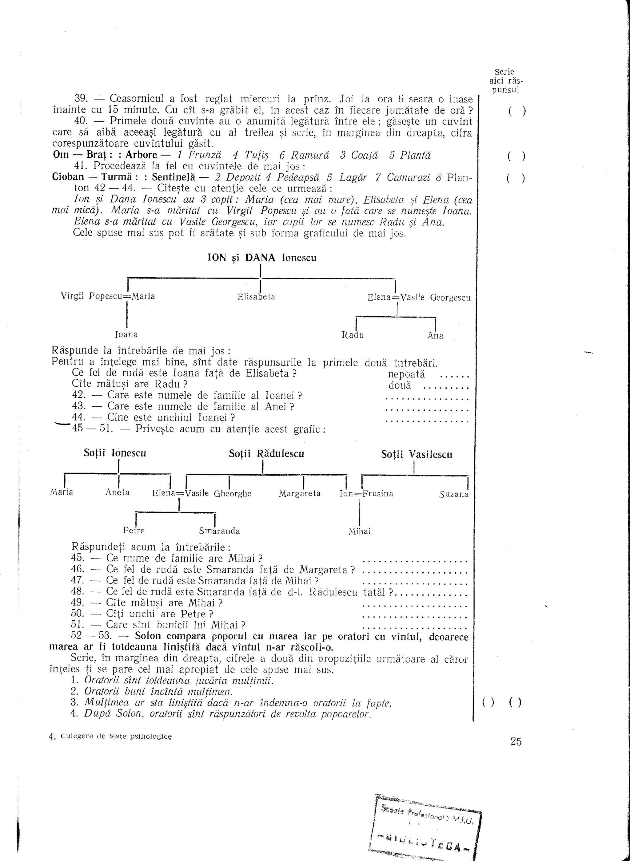 Scrie
                                                                                                                   aiel ras-
                                                                                                                    punsul
      39. - Ceasornicul     a fost reglat miercuri  la prinz. J oi ]a ora 6 seara 0 luase
inainte cu 15 minute. Cu cit s-a grabit el, in aeest eaz in fieeare jumatate      de ora? I                             ()
      40. - Primele doua cuvinte au 0 anumita legatura intre ele; gase~te un cuvint
care sa aiba aeeea~i 1egatura eu al treilea ~i serie, in marginea din dreapta, eifra
eorespunzatoare    euvintului   gasit.
Om - Brat: : Arbore - 1 Fruflza           4 Tutifj 6 Ramura   3 Coaja 5 PlantCi           I                             (
      41. Procedeaza   la fel cu euvintele de mai jos :
Cioban - Turma: : Sentinela - 2 Depozit 4 Pedeapsa 5 Lagar 7 Camarazi 8 Plan- I                                        (
      ton 42 - 44. - Citeste cu atentie cele ce urmeaza:
      Ion fji Dana Ionescu' au 3 copii': Maria (cea mai mare), Elisabeta fji Elena (cea
mai mica). Maria s-a maritat cu Virgil Popescu fji au 0 tata care se tzumefjte Ioana.
      Elena s-a maritat cu Vasile Georgescu, iar copii lor se numesc Radu fji Ana.
     Ce1e spuse mai sus pot fi aratate ~i sub forma grafieului de mai jos.

                                       ION si DANA Ionescu
                                             ,         1                     _

                     I                                 II
   Virgil Popescu=Maria                          Elisabeta                 Elena=Vasile         Georgescu


                     I
                  Loana
                                                                      I
                                                                   L~adu
                                                                                    I       Ana
                                                                                                 I
Raspunde    la intrebarile de mal JOS :
Pentru a inte1ege mai bine, sint date raspunsurile la prime]e              doua    intrebari.
     Ce fel de ruda este Ioana fata de Elisabeta ?                                nepoata
     Cite matusi are Radu ?        '                                              doua                      .
     42. - Care este numele de familie al Ioanei ?
     43. - Care este numele de familie a1 Anei ?
     44. - Cine este unehiul Ioanei?
 -   45 - 51. - Prive~te aeum eu atentie aeest grafie:

    I         I I I
          SotHI Ion=Frusina Gheorghe I Mihai Radulescu
               Aneta Smaranda
                 Ionescu     II
            IElena=Vasile Suzana 1'v1argareta Vasilescu
                                   I SotH
                                        Sotii
                                        I
                                             I




        Raspundeti  acum 1a intrebarile:
        45. - Ce nume de familie are Mihai ?                                                               .
        46. - Ce fel de ruda este Smaranda    fata de Margareta?                                           .
        47. - Ce fel de ruda este Smaranda faLl de Mihai ?                                                 .
        48. - Ce fel de ruda este Smaranda fata de dol. Radulescu         tata] ?                          .
        49. - CIte matusi are Mihai ?'                                                                     .
        50. - CIti unchi' are Petre?                                                                       .
        51. - Ca~e sint bunicii ]lli Mihai?                                                      "         .
    52 - 53. - Solon compara poporul eu marea iar pe oratori cu vintu], deoarece
marea ar fi totdeauna linistita dad vintul n-ar rascoli-o.
      Scrie, in marginea din'dreapta,      cifre]e a doua din propozitiile urmatoare            a] caror
inte]es ti se pare eel mai apropiat        de eele spuse mai SllS.
      1. Oratorii sint totdeauna iucaria multimii.
      2. Oratorii buni incintii m·~tltimea.       '
      3. Multimea    ar sta linifjtita'daca n-ar indemna-o oratorii la tapte.                                   I ()    ()
      4. Dupa Solotz, oratorii sint raspunzatori de revolta popoarelor.

4. Culeg<;re d~ teste psi1101ogiCE>
                                                                                                                        25
 