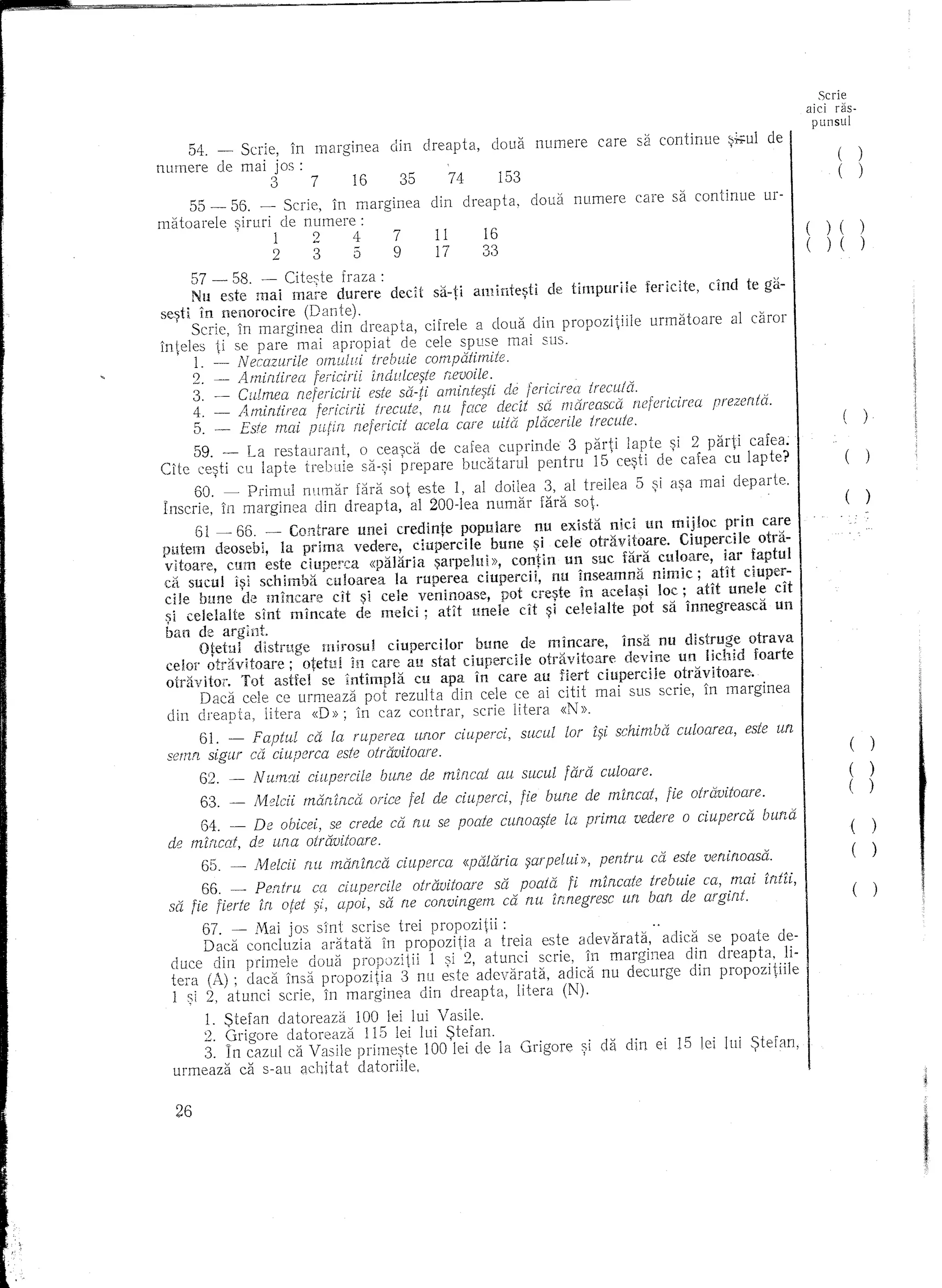 Scrie
                                                                                                                        aici ras-
                                                                                                                         punsul

     54. - Scrie, In marginea             din   dreapta,    doua     numere     care      sa continue    ~;';':ul de
                                                                                                                                (       )
nurnere de mai j os :                                                                                                           (       )
                    3     7     16         35        74      153
     55 -    55. - Scrie, In marginea            din   dreapta,     doua    numere      care sa continue         ur-
matoarele    :;;iruri de numere:                                                                                           )(
              .      1    247                     11       16
                                                  17       33                                                              ) (
                    2     359
      57 - 58. - Citeste fraza:
      Nu este mai ma;-e durere dedt sa-ti amintesti            de timpuriie   fericite, dnd te ga-
se~ti in nenorocire    (Dante).                  '         ,
      Scrie, In marginea din dreapta, cifrele a doua din propozitiile          urmatoare   al caror
inteles ti se pare mai Clnroniat de cele spuse mai Sl1S.
   , 1. ~ Necazurile omi~lli trebuie campatimite.
      2. -   A mintirea fericirii in elulee~te rlevoile.
      3. -- Cillmea rzefericirii este sa-ti amifltesti de tericirea treeu/a.
      4. _ Amintirea .fericirii trecllte: rw fac~ decit sa mo.reaseo. neferieirea prezenta.
      5. - Este mai             neferleit acela care uitel plaeerile trecute.
     59. _ La restaurant,          0 cea~ea de cafea cuprinde 3               parti lapte ~i 2 parti cafea.
Cite cqti cu lapte trebuie         sa-~i prepare bucatarul pentru               IS ee~ti de caka         cu lapte?
_     60. - Primel1 numar fara sot este I, al doilea 3, al treilea                      5   ~i a~a mai departe.
Inserie, in marginea din dreapta, al 200-lea llumar fara sot·
     61 _ 66. _ Contrare unei credinte populare nu exista nid un mij!oc prin care
pntem deosebi, la prima vedere, ciuperdle bune ~i cele otrl1vitoare. Ciupercile otdi-
vltoare, cum este ciuperca «palaria ~arpelui », contin un sue fara culoare, iar faptul
dl. sucul l~i schimba culoarea la ruperea ciupercii, nu inseamna nimie; am duper-
cile bune de mincare dt ~i cele veninoase, pot cre~te in acela~i loc; atit unele cit
~i celelalte slnt mincate de melci; am uncle dt ~i celelalte pot sa innegreasca un
ban de argint.
      Otetul distruge mirosul ciupercilor bune de mincare, insa nu distruge otrava
ceIo!" otravitoare; otetul in care au stat ciupercile otr{lvitoare devine un Ikhid foarte
otravitor. Tot asHel se intimpla ell apa in care au fiert ciupercile otravitoare.
     Daca. cde ce urmeaza           pot rezulta din eele ce ai citit mai sus serie, In marginea
 din dreapta, litera «D»;          111caz contrar, scrie litera «N».
     61. -  Faptul di la ruperea urwr ciuperei,                    sucul   lor i~i schimba euloarea,        este un
 semn sigur cd eiuperea este otravitoare.                                                                                           (       )
       62. -     N umed eiupereile       bune de mineat      au sueul fara culoare.                                                 (       )
       63. -     Meleii marIinca     oriee fel de ciupercl,        fie bune de mincat,        fie otravitoare.                      (       )
       64.   -    De ouicei, se crede c6. nu se poate cilfwa~te la prima                vedere   0   ciuperca    buna
 de mincat,      de una otravitoare.
       65. _     Meldi   fW maninca        cUlpaca     «palarla 9arpelui»,       pentru     co. este veninoasa.
      66. _ Pentru ca ciupercile otravitoare sa poata fi mincate trebuie ea, mai [rdil,
 sa fie fierte in aiet apoi, sa fie eorwingern ca nu innegrese un ban de arglrzt.
       67. - Mai jos s1nt scrise trei propozitii:
       Dad conduzia      aratata in propozitia  a treia este adevarata,    adica se poate de-
  duce din primele doua propozitii      I ~i 2, atunci scrie, in marginea      din dreapta, li-
  tent (A); dad insa propozitia     3 nn este adevarata,   adica llU decurge din propozitiile
  I ~i 2, at unci serie, In marginea din dreapta, litera (N).
       1. Stefan datoreaza  100 lei lui Vasile.
      2. 9rigore datoreaza   115 lei lui Stefan.
      3. In cazul ca Vasile prime~te 100 lei de la Grigore                    ~i cla   din ei 15 lei lui 5;)tefan,
  urmeaza d s-au achitat datoriile,

                                                                                                                                                j;
  26


                                                                                                                                                I
 