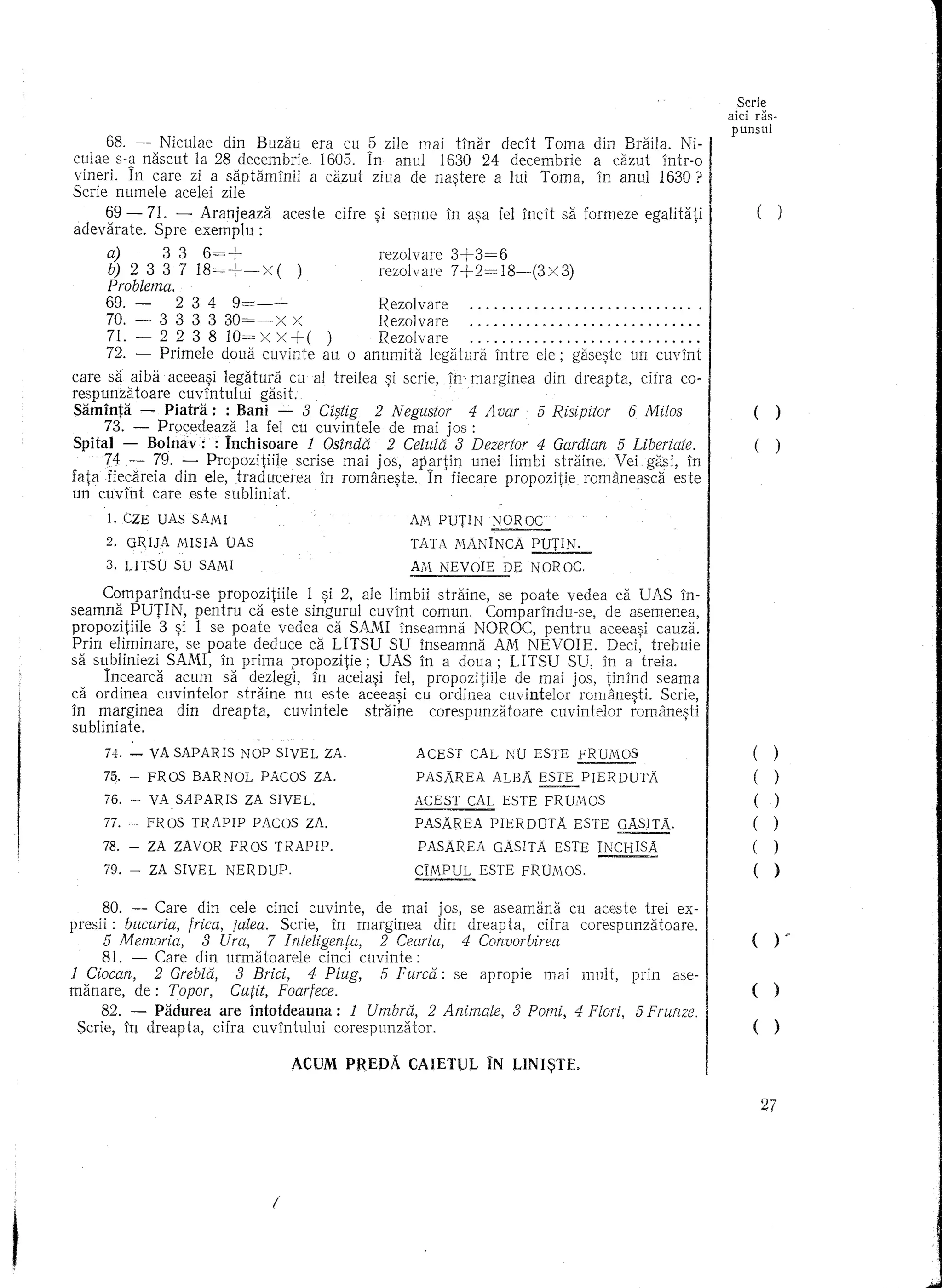 Serle
                                                                                                               aid ras-
                                                                                                               punsul

culae68. - naseut la 28 decembrie era cu In zile mai1630 24 declt Tama dincazut lntr-a
       s-§   Niculae din Buzau     1605. 5 anu!       tinar  decembrie a    Braila. Ni-/
vineri. In care zi a saptamlnii a ca.zut ziua de na~tere a lui Tama, in anu! 1630?
Scrie nume!e ace!ei zile
    69 - 71. - Aranjeaza aeeste cUre si semne In asa fe! incH sa farmeze egalitati                                  (       )
adevarate. Spre exemplu :            '             ,
     a)     3 3 6=+                   rezo!vare 3+3=6
     b) 2 3 3 7 18=+-x    ( )         rezo!vare 7+2= 18-(3x 3)
     Problema.
     69. -       2 3 4     9=-+            Rezo!vare                                " .
     70. -     3 3 3 3 30=-x         X     Reza!vare                                    .
      71. - 2 2 3 8 10= X X +()            Rezo!vare                                    .
      72. - Primele doua cuvinte au a anumita !egiHura intre e!e; gase~te un cuvint
care sa aiba aceea~i legatura cu al treilea ~i scrie, in marginea din dreapta, cifra ca-
respunzatoare cuvlntu!ui gasit.
Saminta - Piatra: : Bani - 8 Cf§tig 2 Negustor           4 Avar   5 Risipitor 6 Milos                              (
      73. - Procecleaza la fe! eu cuvintele de mai jos :
Spital - Bolnav:: Inchisoare 1 Osindli 2 Celulli 8 Dezertor 4 Gardian 5 Libertate.                                 (
      74 - 79. - Propazitiile scrise mai jos, aPilrtin unei limbi straine. Vei gasi, In
fatafiedireia din ele, traducerea in ramane~te. In fiecare prapazitie romaneasdi este
un cuvint care este subliniat.
     1. CZE UAs SAMI                                  Alv PUTIN    NOR OC
     2. GRIJA    MISIA   OAs                          TATA IvANINCA      POT~
     3. UTSO     SU SAMI                              AiVi NEVOIE     DE NOROC.

     Comparindu-se prapozitiile 1 ~i 2, ale limbii straine, Se poate vedea ca UAS in-
seamna PUTIN, pentru ca este singuru! cuvint camun. Camparindu-se, de asemenea,
prapozitiile 3 ~i 1 se poate vedea ca SAMI inseamna NOROC, pentru aceea~i cauza.
Prin eliminare, se paate deduce ca LITSU SU inseamna AM NEVOIE. Deci, trebuie
sa sqbliniezi SAMI, in prima propozitie; UAS in a doua; LITSU SU, in a treia.
      Incearca acum sa dez!egi, in ace!a~i fe!, prapazitiile de mai jas, tinind seama
ca ordinea cuvinte!or straine nu este aceeasi cu ordinea cuvinte!or romanesti. Scrie,
in marginea din dreapta, cuvintele straine carespunzataare cuvintelar iamane~ti
su blinia te.
     74. -   VA SAPARIS      NOP SIVEL ZA.             ACEST    CAL NO ESTE        FRUlvlOS                        (    )
    75. -    FROS   BARNOL      PACOS ZA.              PASAREA      ALBA ESTE PIERDtJTA                            (      )
    76. -    VA SAPARIS      ZA SIVEL.                 ACEST    CAL ESTE FR      WWS                               (      )
    77. -    FROS   TRAPIP     PACOS     ZA.           PASAREA      PIERDDTA      ESTE   GAS.ITA.                  ()
    78. -    ZA ZAVOR     FROS    TRAPIP.              PASAREA      GAS ITA ESTE INCHlSA                           (    )
    79. -    ZA SIVEL    NERDUP.                       CIMPUL      ESTE FRWilOS.                                   (      )
     80. - Care din cele dnd cuvinte, de mai jos, se aseamana cu aceste trei ex-
presii: bucuria, frica, jalea. Scrie, in marginea din dreapta, cifra corespunzataare.
    5 Memoria,       8 Ura,      7 Inteligenta,   2 Cearta,    4 Convorbirea                               I       ()           .-
    81. -    Care din urmatoarele cinci cuvinte:
1 Ciocan,    2 Grebla, 3 Brici, 4 Plug,    5 Furci:i: se apropie             mai mult,     prin     ase-
manare, de: Topor,     Cu(it, Foarfece.                                                                    I       ()
     82. - Padurea are intotdeauna: 1 Umbra, 2 Animale,                8 Pomi, 4 Flori, 5 Frurzze.
 Scrie, in dreapta, cifra cuvintului corespunzator.                                                        I       ()
                                     ,ACUM PREDA      CAIETUL       IN LINI~TE,

                                                                                                                       27




                                 I
 