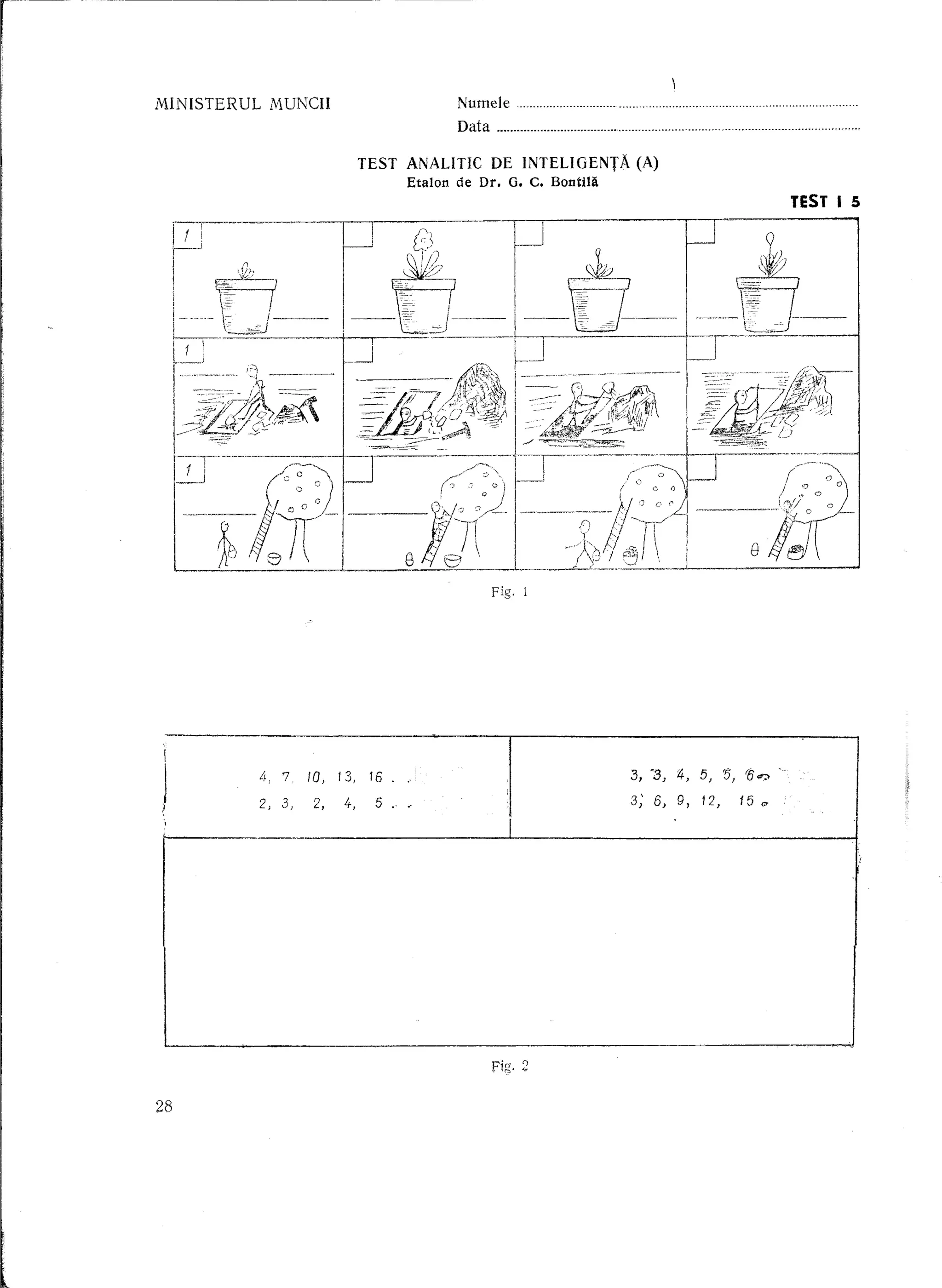MINISTERUL        M.UNCH                        Numele            m   ••••••••     '   •••••••••••••••••••••••••••••••••••••••••••••••••••••••••




                                                Data                                                                                                           .

                               TEST       ANALITIC DE INTELIGENTA                (A)
                                          Etalon de Dr. G. C. BontUl
                                                                                                                                                        TEST I 5




                                                       Fig. 1




             4,710,13,16.                                                        3, '3) :4, 5,                                 '5, '0 ¢";>

             2,    3)   2,   4-,   5 ..                                          3; 6) 9, 12,                                            15        C'




                                                       Fig. ;;

28
 