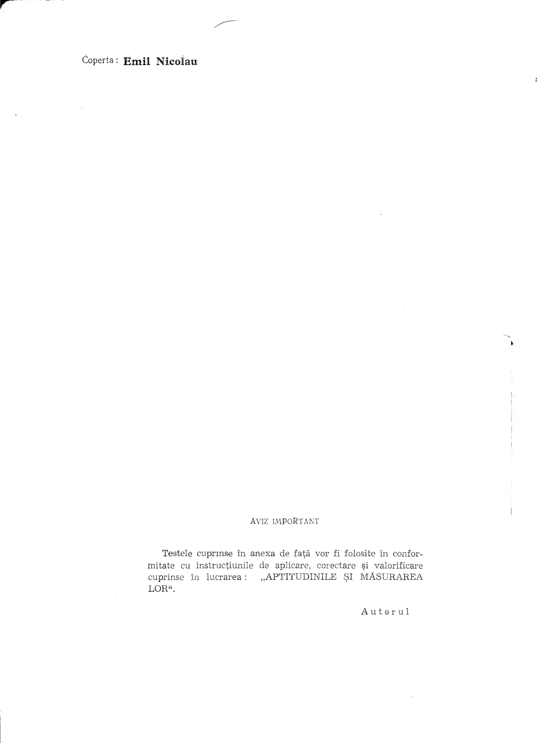 r-
     Coperta:   Emil Nicoiau




                                            AVIZ   IA1PoRTANT



                        Testele euprmse in anexa de fata VOl' fi folosite in eonfot'-
                    mitate eu instructiunile de aplieare, eOl'ectare ~i valorificare
                    cuprinse in luerarea:     "APTITUDINILE':;;1     MASURAREA
                    LOR".

                                                                      Aut0rul
 