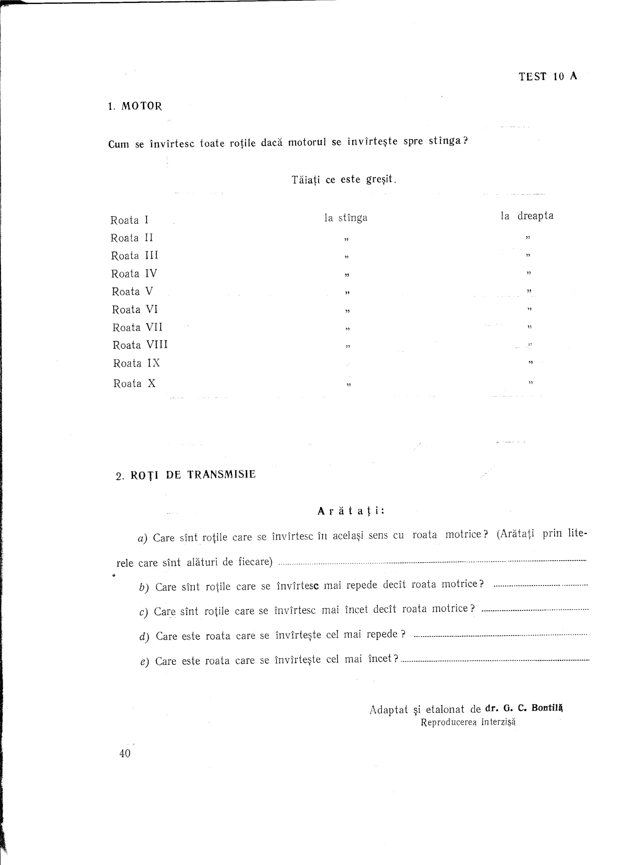 ,.
I




                                                                                                                                                         TEST                        10 A


      1. MOTOR



      Cum se invirtesc     toate roWe dad    motorul se invirte~te        spre stlnga?


                                             Taiati ce este gre~it.

                                              "
                                              "
                                                                                                                                                               "
      Roata I
                                                        "
                                                    la ...
                                                        .
                                            la dreapta stlnga                                                                                                  "



            IX
      Roata IV




       2. ROTI    DE     TRANSMISIE



                                                     Aratati:

             a) Care slnt rotile care se invirtesc in acela~i sens cu roata                           mot rice ? (Aratati                                                    prin lite-

       rele care slnt alaturi de fiecare)

             b) Care sint rotile care se invirtesc    mai repede declt roata motrice?                                                                                                                            .

             c) Care sint rotile care se invirtesc   mai incet declt roata motrice?                                                                                                                              .

             d) Care este roata care se lnvirte~te     cel mai repede?      n •••••••••••••••••••••              n.nn        •••••••••••••••          n •••••••••         •• •••   • ••••   ••••   •• • ••••     •




             e) Care este roata care se lnvirte~te     eel mai lncet?                     m     ••••••••••••••     • •••   • •••   ·n   •••••••   n ••••••••••••••••••••••••••                     m    ••••••




                                                                Adaptat     ~i etalonat                             de dr. G. C. Bontil~
                                                                                 Reprod ucereij in terzis~


        40




I~'
 