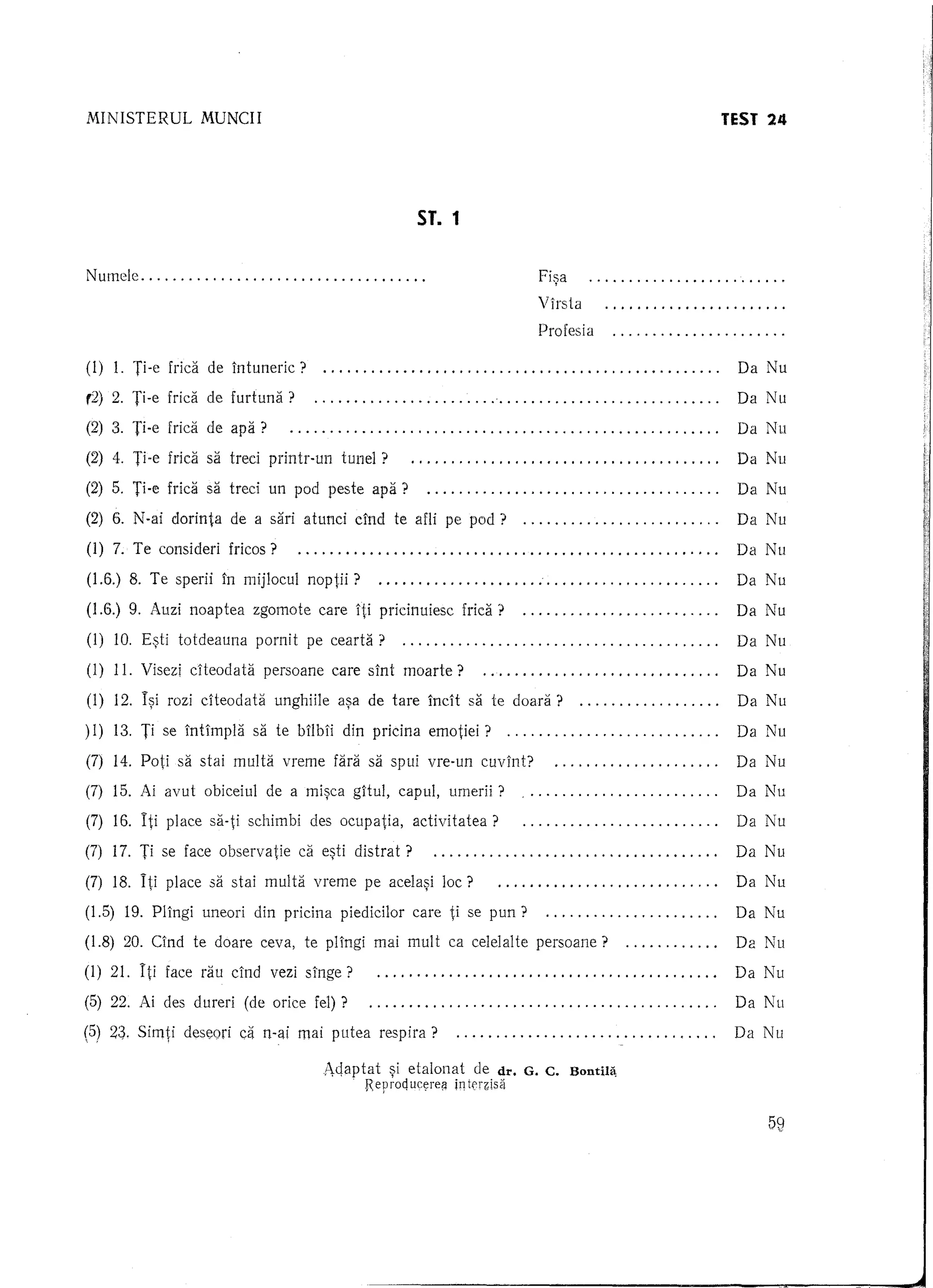 MINISTERUL        MUNCII                                                                     TeST 24




                                                     ST. 1


Nutnele                                               .                       Fi~a                    .
                                                                              Vlrsta                  .
                                                                              Profesia                .

(1) 1. Ti-e frica de Intuneric?                                                          .    Da Nu

(2)   2. Ti-e frica de furtuna?                                                          .    Da Nu

(2) 3. Ti-e frica de apa?                                                                .    Da Nu

(2) 4. Ti-e fridi sa tred printr-un    tunel?                                            .    Da Nll

(2) 5. Ti-e frica sa treci un pod peste apa?                                             .    Da Nu

(2) 6. N-ai clorinta de a sari atunci dnd te afli pe pod?                                .    Da Nll

(1) 7. Te consideri fricos?                                                              .    Da Nu

(1.6.) 8. Te sperii In mijlocul noptii?                                   ,              .    Da Nu

(1.6.) 9. Auzi noaptea zgomote care Iti pricinuiesc frica?                               .    Da Nu

(1) 10. E~ti totdeauna     pornit pe cearta?                                             .    Da Nu

(1) 11. Visezi cHeodata persoane care slnt moarte?                                       .    Da Nu

(1) 12. I~i rozi cHeodata unghiile a~a de tare IncH sa te doara?                         .    Da Nu

)1) 13. Ti se Intlmpla sa te brlbri din pricina emotiei?                                 .    Da Nu

(7) 14. Poti sa stai multa vreme fara sa spui vre-un cuvlnt?                             .    Da Nu

(7) 15. Ai avut obiceiul de a mi~ca gHul, capul, umerii?                                 .    Da Nu

(7) 16. Iti place sa-ti schimbi des ocupatia,       activitatea?                         .    Da Nu

(7) 17. Ti se face observatie di e~ti distrat?                                           .    Da Nu

(7) 18. Iti place sa stai multEi vreme pe acela~i lac?                                   .    Da Nu

(1.5) 19. Pl1ngi uneori din pricina piedicilor care ti se pun?                           .    Da Nu

(1.8) 20. Clnd te doare ceva, te pHngi mai mult ca celelalte persoane?                   .    Da Nu

(1) 21. Iti face rau dnd vezi sInge?                                                     .    Da Nu

(5) 22. Ai des dureri (de orice feI) ?                                                   .    Da Nu

(5) 23. Simti deseori ca n-ai mai putea respira?
 i         !                                                                            .    Da Nu

                                    Ac!aptat ~i etalonat        de dr. G. C. BondIa,
                                          . Reproquc~rei!   in ten:;lsa


                                                                                                  59
 