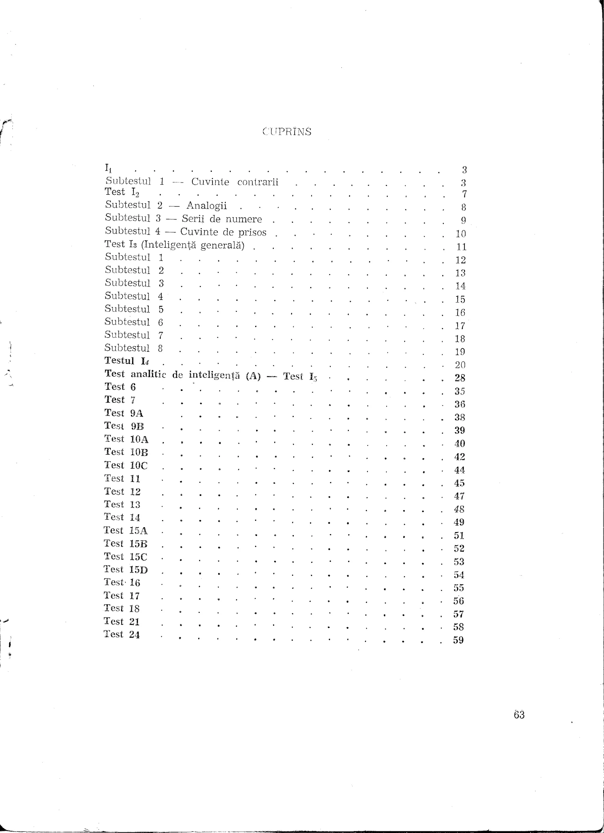 CUPRINS



It                                             3
                                              28
 Test I,
SubtestuJ 1                            ;~
                    Cuvinte contrarii 107
                                       39
                                       35
                                       18
                                       19
                                       38
                                       56
                                       54
                                       53
                                        11
                                       47
                                       42
                                       17
                                       55
                                       14
                                       9
                                       45
                                       35
                                       8
                                       58
                                       12
                                       52
                                       49
                                       48
                                       57
                                       44
                                       40
                                       51
                                       13
                                       20
                                       16
                                       59
                                       15
Test 12
Subtestul 2 - Analogii
Subtestul 3 - Serii de numere
Subtestul 4 - Cuvinte de prisos
Test Is (Inteligenta generala)
Subtestul    1
Subtestul    2
Subtestul    3
Subtestul 4
Subtestul    5
Subtestul   6
Subtestul    7
Subtestul   8
Testul 14
Test analitic de inteligentil (A)
Test 6
Test '7
Test 9A
Test 9B
Test lOA
Test lOB
Test lOC
Test   11
Test   12
Test   13
Test   14
Test   15A
Test I5H
Test 15C
Test 15D
Test· 16
Test   17
Test   18
Test   21
Test   24




                                                   63




                                                        I

                                                        J
 