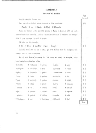 SUBTESTUL            4

                                                        CUVINTE           DE PRISOS
                                                                                                                         Scrie
                                                                                                                          aici
                                                                                                                       raspunsul
             Priviti   exernplul     de mai jos :

             Care cuvint       nu trelmie      sa se giiseasca      in lista urmatoare.                                  ( 5)

                4 Vasile       (3 Ion       5 Maria        3 Mihal          9 Gheorghe

             :/laria   nL! trebuie      sa fie pe lista,     pentru      ca M.aria e !~me       de fata,   iar toate

     celelaHe sint nume de biiieti. Aceasta                s-a ar3tat      scriindu-se   18 marginea   din dreapta

     cifra 0, care lnsote~te            cuvintul   de pmos.

             Sii lui:im un all exemplu:

             8 Ca!       7 Cline        2 trandafir        3 pore        6 capra                                         (   )
                                                                                          1
la          margineadin Cifra
            Cuvintul Ja trandafir
                         margine,         nu are ce cauta sa pcserleti Scrieti
                                                                 Hsta.                   deci

                        mal    departeU    in acela~i   fel. Nu         uitati




     care it1sote~te cuvlntul de prisos.

     :3   ciocirlie           8 Constanta
                              9 mila
                              9 spaima tie
                              2 verde
                              9 curind
                              5 sus
                                mar
                                alb
                              5 Val'
                              7 fulger
                                ninsoare
                                rindunica
                              3 miros
                                veselie
                              4 vedere
                              3 ~oim
                              2 coasa
                                seceratoare
                                albastru
                                tata
                              3 sticlete
                              6 ploaie
                              5 tipografie
                                unchiu
                              1 castravete
                              8 Cluj
                                piersica
                                respira
                                pipait
                                 depal'te
                                galben
                              6 gaina
                                aproape
                              9 greblii
                                pruna
                                 1a9i
                                plrlU
                                tristete
                                matu~a
                                Ploie~ti




                                                                                                                             )

                                                                                                                             )

                                                                                                                         (   )

                                                                                                                         (   )

                                                                                                                         ()




     10
 
