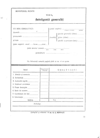 MINISTERUL                MUNCH

                                                                                                          TEST       13
Isul

                                                                        (InteIigenta generala)


       VA ROG COMPLETATI:                                                                                        L ocul naster i i                              .   ····'mmm   ••

                                                                                                                                            }                   Ora~'u' s u saiul               judcjul

        N u mele             m.'       •••.••••••••••                    ~.: •••••.•.••••••••••.•••••••

                                                                                                                                                :)coala general/i (clase) .
       p renu mele                                                                                          .
                                                                                                                                                Liceu (clase).um .....
        virsta                                                                                                                                  studii          sllpcrioare         (ani)   .m.m""m




       Data na~terii: anul                                m    ••     lulw                      ziua       .

                                      Data acestui examen                                                                               m

                                                                                                          ZiU1                luna                    anul


                                                                        semnatura                                m   ••   m   •••••••           u"'    ••   '




                                      Nll lntoarceti                               aceasta pagina pina ce nu vi se splll1e.



                        TEST                                                                                                                    OBSERVATII
                                                                                         I Rezultatul
                                                                                             Puncte


       1.   Atentie ~i memorie.
       2. Ari tmetica

       3. Jlldecata rapida                                                     .
       4. Inteleslll cllvintelor ..
       5. Fraze deranjate             'mm           ••••••••••••         mm




       6. Serie de numere
       7. Coordonare de idei

       8. Informatie    mm    •••••     m    ••••••••••••••••••••••




                                      TOTAL

                                                                      Psiholog:




                                                    (Adaptat                       ~i etalonat              de dr. Q. c. BQNTILA)
 