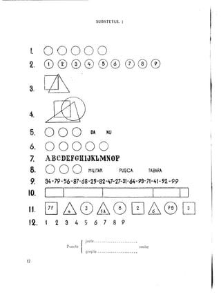 SUBSTETUL        1




     t    00000
 2.       CDCD                      (})   8 @ CD                           (})     0 0
          I             .
 .        Ln.
 3~ i~.       L"_               ~




 4$
          /'"               ~


 5.       000                                    DA          HU



 6.       00000
 Z        ABCDEFGHliJKLMNOP
 8.       000                                   M1L1T~R               pUQC~                 TAB~R~

     9.   34-79- 56 -87-68-2;-82-47-27-31-64-93-71-41-;2                                             -99

 10.      I             1..                              I                                   I             I   1


 II.
 12.
          0 ~0M8
          t         2       3        4    ,         6    7        8 9
                                                                             0~@                           [3J



                            Puncte        I   jgre~lte
                                                ust~     ~        ~              ~, omise

12
 
