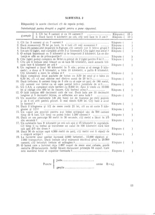 SUBTESTVL            2

    Raspundeti     la aceste chestiuni dt de repede puteti.
    Intrebuinfafi pal"tea dreaptii a paginii pentru a pune riispunsut.

                                                                                                 Raspuns ( 15 )))
                                                                                                            12
     Exemp l e { 2. Cit fac 5 oameni si cu 10 oameni ? veti face in 3 ore? (
                   1. Daca faceti 4 kilometri pe ora, citi                       Raspuns      . Raspuns
                                                                                                Raspllns
                                                                             Raspulls
                                                                                Raspuns
                                                                             Raspuns (          Raspllns
                                                                                                RaspllllS
                                                                                                Raspuns ((
                                                                                                Rasplllls
                                                                                                Raspuns
 1. Cft fac 3 oameni si cu 7 oameni?                                         Raspllns    .      Raspllns (
                                                                                                Raspuns
                                                                                                Raspulls
 2. Dad economisiti 70 lei pe luna, in 4 luni cit veti economisi ?
 3. Dadi 24 oameni ~int impartiti in 8 grupe, citi oame~i vor fi intr-o grupa ?
 4. Ion are 12 tigari, mai cumpara altele 3 ~i fumeaza 6. Cite tigari mai are el ?
 5. 0 echipa Inainteaza cu 5 kilometri ~i se inapoiaza 3 kilometri. La ce dis-
    tanta se afla ea de prima pozitie?                                                   .
 6. Cite tigari puteti cumpara de 50 lei cu pretul de 2 tigari pentru 5 lei?             .
 7. Cite ore Ii trebuie unei trasuri ca sa fadi 66 kilometri, dad aceasta tra-
    sura face 6 kilometri pe ora?                                                        .
 8. Un regiment a fkut 40 kilometri in 5 zile; prima zi el merge 5 kilo-
    metri; a doua zi 9 kilometri, a treia 10 kilometri, a patra 8 kilometri.
    Cfti kilometri a mers in ultima zi ?                                                 .
 9. D~ca cumparati doua pachete de tutun cu 3,50 lei unul ~i 0 lulea cu
    6,50 lei, cft va mai ramine rest dintr-o suma de 20 lei?                             .
10. Daca trebuiesc 6 oameni timp de 3 zile ca sa sape un ~ant de 180 metri,
    cfti oameni vor trebui ca sa sape santul intr-o jumatate de zi ? ....
11. Un LA.S. a cumparat ni~te berbeci ~u 8.000 lei. Apoi 1i vinde cu 10.000
    lei si cistiga cite 400 lei de fiecare. Cfti berbeci avea ?                        .
12. 0 l~da 'contine 400 decimetri cubi de' var. Dad lada are 10 decimetri
    lungime ~i 5 decimetri latime, ce adincime are acea lada?                            .
13. Un muncitor cheltuie~te 1/8 dirJ banii lui de buzunar pe carti po~tale
    ~i de 4 ori atit pentru plicuri. Ii mai ramin 0,90 lei. Citi bani a avut
    la inceput ?                                                                         .
14. Dad 3 kilograme ~i 1/2 de mere costa 21 lei, cit au sa coste 5 kilo-
    gran1e ~i 1/2?                                                                       .
IS. Un vapor are provizii pentru a-~i hrani echipajul sau de 500 oameni
     timp de 6 luni. Cit timp va putea hrani 1.500 oameni?                               .
16. Dad un am parcurge 90 metri In 30 secunde, clti metri a fkut in 1/5
     din secunda ?                                                                       .
17. Un submarin face 8 kilometri pe ora sub apa ~i 15 kilometri la suprafata.
    Cit timp ii va trebui sa traverseze un canal de 100 kilometri c1aca face
     sub apa 2/5 din drum?                                                               .
18. Da~a 90 v de e:h!~e sapa 4.500 metri de ~ant, efti metri vor fi sapati de
     o slngura echlpa 2      •••••••••••••.••••......••.••••.•..•••••••••...

19. La lucrarile unui ~antier lucreaza 3.000 betoni~ti., 15.000 sapatori ~i
      1.000 transporton. Daca trebuie sa-~i mareasca efectivul pina la 20.900
     oameni, citi betoni~ti trebuie sa adaugam?                                           .
20. 0 ferma care a furnizat deja 1.897 co~uri de mere unei cabane, preda
     restulla 29 restaurante. Astfel fiecare restaurant prime~te 54 co~uri. Care
     este numarul total al co~urilor furnizate?                                           .


                                       j l1ste                             .
                                                                               omise    R=s.j.
                          Punde     I gre~ite ....•.................

                                                                                                               13
 