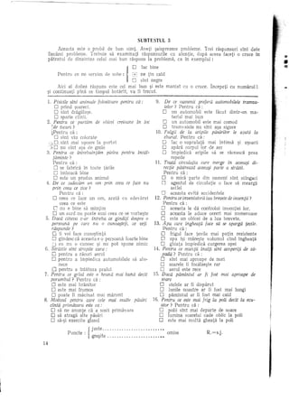 SUBTESTUL    3

           Aeeasta este 0 praDa de bun simt· Aveti ~aisprezece prableme.     Trei raspunslui stnt date
     fiecarei probleme.    Trebuie sa examinati raspunsurile cu atentie, dupa aceea faceti 0 cruce in
     piHratlll de dinaintea celui mai bun raspuns la problema, ca in exemplul :                                                    •
                                                                                                                                   ',.'

                                                                                                                                   !f!
           Pentru   ce ne servim        de sooe:
                                            ne tin cald
                                            sint bine
                                            fac negre  j o
                                                         D
      Aici al doilea raspllns este cel mai bun ~i este marcat                        Cll 0 cruce.     Yncepeti   cu nllmarul   1
 ~i continuati pina ce timpul hotarit, va fi trecut.

  1. Pisicile sint animale tolositoare pentru ca:        9. De ce oamenii pretera automobilele tramva-
       o    prind ~oareci.                                     ielor? Pentru ca:
       o    sint dragala~e.                                   0     un automobil       este facut dintr-un  ma-
       D sperie clinii.                                             terial mai bun
  2. Pentru ce purtam de obicei creioane in loc               D un automobil este mai comod
     [de tacuri?                                              D tramvaiele nu sint a~a sigure
     kPentru ca:                                         10. Fulgii de la aripile pasarilor le ajula la
       D slnt viu colorate                                     zburat. Pentru di:
       D. sint mai u~oare la purt<1t                         D fac 0 suprafata mai intinsa ~i u~oara
           nu sint a~a de grele                              C apara corpul lor de aer
  3. Pentru ce intrebuinfam       pielea pentru incal-       0      impiedidi    aripile sa se raceasca    prea
      faminte ?                                                    repede
      Pentru di:                                         11. Toata circulafia care merge in aceea~i di-
       D se fa brica in toate tarile                          recfie pastreaza aceea~i parte a strazii.
       o   imbraca bine                                       Pentru ca :
       D este un produs animal                               0     0 mica parte din oameni sint stingaci
 4. De ce judecam un om prin ceea ce tace nu                            [l
                                                                   agentul de circulatie 0 face sa mearga
     prin ceea ce zice ?                                           asHel
          Pentru ca:                                        D aceasta evita accidentele
       o  ceea ce face un om, arati} cu adevihat
           ceea ce este
                                                        12. Pentru ce inventatorii iau brevete de irwen/ii?
                                                              Pentru ca :
       L' nu e bine sa mintim                               [J aceasta Ie da controlul inventiei lor.
      D un surd nu poate auzi ceea ce se vorbe~te           0      aceasta Ie aduce cereri mai numeroase
 5. Daca cine va v-ar intreba ce gindiji despre 0           C este un obicei de a lua brevete.
     persoana pe care nu 0 cunoa§teti, ce veti          13. Apa care ingheata tace sa se sparga revile.
     raspunde ?                                               Pentru ca:
     [J ii voi face cuno~tinta                              D frigul face tevile mai putin rezistente
      o   gindesc ca aceasta e 0 persoana foarte bine       D apa i~i mare~te volumul clnd ingheata
     [] ell n11 0 cunosc ~i nu pot spune nimie              D ghiata tmpiedidi curgerea apei
6. Strazile sint stropite vara:                        14. Pentru ce muntii irtalfi sint acoperiti de za-
     D pentru a racori aerul                                 pada? Pentru ca :
     D pentru a impieclica automobilele sa al11-            0     sfnt mai aproape de nori
          nece                                              0     soarele fi fncalzeste rar
      o   pentru a inIatura praful                         0      aerul este reee       '
7. Pentru ce griul este 0 hrana mai buna decU          15. Daca pamintul          ar fi fast mai aproape de
    porumbul?       Pentru ca :                             soare
     Oeste      mai hranitor                               D stelele ar fi disparut
     Oeste      mai frumos                                 D lunile noastre ar fi fost mai lungi
     D poate fi macinat mai marunt                         0      pamintul    ar fi fost mai cald
8. Motivul pentru care cele mai multe pasari           16. Pentru ce este mai trig la poli decft la ecu-
    cfnta primavara este ca:                                ator ? Pentru ca :
      o  sa ne anunte ca a sosit primavara                 D polii sfnt mai departe de soare
    D sa at raga alte pasari                               D lumina soarelui cade oblie la poli
      o  sa-~i exereite glasul                             D este mai multii gheatii 1a poli

                Punde.   . {juste .........................•.
                             gre~ite ......................••                omlse                  R.-s.J. .
                                                                                                       _
14
 