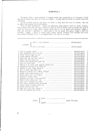 SlJBTEsttJL 5


      Cuvintele «iarba ° oaea manfflea» in aceasta ordine sint amestecate      si nu formeaza 0 fraza,
insa ele ar forma una dadi ar fi puse In ordinea        «0 vaea man/flea iarb{p> ~i aceasta fraza este
 adevarata.
      La fel cuvintele   «toti au eaii pene» vor forma 0 fraza dad sint puse in ordinea        «toli eaii
au pene» insa aceasta fraza este gre:;;ita.
      Aveti 24 fraze amestecate    ~ unele slnt adevarate,   altele gre~ite. Clnd voi spune Incepeti,
luati fiecare rraz:'j una cite una. Glnditi la ceea ce vrea sa spuna, daca cuvintele slnt puse la
locul lor, insa flU Ie scrieti. Dupa aceasta, daca ceea ce vor sa spuna este adevarat,        trageti 0
!inie sub cuvifltul ~ adeviirat ~ ; daca ceea ce vor sa spuna este gre~it, trageti 0 !inie sub
cuvintul    ~ gCe:;it. ~ Daca nu sinteti sigur, treceti inainte.    Primele doua exemple sint scrise
cum hebuie.     Inc2peti cu nr. 1 ~i mergeti pina vi se cere sa va opriti.




                                                                                       adeoarat-gre~i t.
           Exemple:
                      1
                      J   tot!  0 vad me"ine"
                          iacba8U ('811 pene                                      ..   aclev~jra t- gre~it.


  1. Case in oameni traiesc                                                              .   adevarat-gre~it       1
 2. Sint    sapti'imina intr-o zile opt                                                 .    aclevarat-gre~it      2
  3. Picior musca singur un are                                                         .    adevarat-gre~it       3
  4. Cre:;;te pamrnt din griul            ,                                             .    aclevarat-gre:;;it    4
  5. Red sint cele mai luni vara in                                                     .    adevarat-gre:;;it     5
  G. Dulce    apa este 1118re de                                                        .    adevarat-gre~it       6
  7. Pentru facut griul este prine bun                                                  .    adevarat-gre~it       7
  8. Are oc11i cinci on1ul                                                              .    adevarat-gre~it       8
  9. Mlncat :;;i de aurul bune argintul metale       sint                               .    adevarat-gre:;;it     9
 10. Dinamita      este mincat nu buna de                                               .    adevarat-gre~it      10
 11. Paclure in cresc fragi smeura ~i                                                   .    adevarat-gre:;;it    11
12. Riu in pe:;;tii apa traiesc de                                                     .     adevara t -gre~i t   12
13. Moldo'ei clomnul fost a Mihai Viteazul                                            .     adevarat-gre:;;it    13
14. Tl1~ele toata poate lumea se sa                                                    .     adevarat-gre~it      14
15. Buna pentru este scris lingura                                                     .     adevarat-gre:;;it    15
16. Cimpie la cre:;;te bradul                                                          .     adevarat-gre~it      16
17. Muntilor pe cre:;;te virful porumbul                                               .     adevarat-gre~it      17
18. Razboi tunul arma este 0 de                                                        .     adevarat-gre~it      18
19. A tac este 0 baioneta de arma                                                      .     adevarat-gre:;;it    19
20. Flori de pe albinele miere recolteaza                                              .     aclevarat-gre:;;it   20
21. Laturi fiecare triunghi patru are                                                  .     adevarat-gre~it      21
22. Unele moartea       aduc boli   "                                                  .     adev ara t -gre~it   22
23. Apa din ~i unt face brinza se                                                      .     adevarat-gre:;;it    23
24. Fier este oglinda din fi'icuta                                                     .     adevarat-gre:;;it    24




                                       jus te                           .

                          pun,t,   I   gre:;;ite               .__   ..__
                                                                        .__
                                                                              omise    R=j-g




16
 