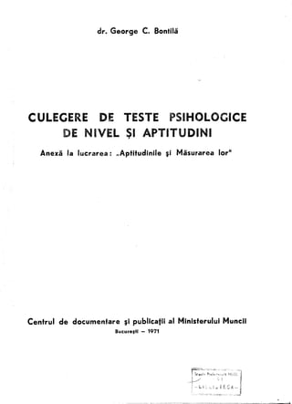dr. George      C. Bontilii




CULEGERE             DE TESTE                  PSIHOLOCICE
           DE NIVEL 51 APTITUDINI
                    ,
   Anexa la lucrarea:      IIAptitudinile     ~i Misurarea      lor"




Centrul   de documenfare      ~i publicatii   al Ministerului    Muncii
                           Bucurelti - 1971
 