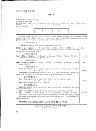 MINISTERUL       MUNCII

                                                           TEst     14


Completeaza datele de mai jos :
Numele ~i prenumele                                                                                                                 .
Data nasterii: ziua           luna                                                    anul.                vlrsta                   .
Profesia.'                                                     ,   domiciliul                                                       .
Data examinarii:                                                                                                                    .

                                            P=                                   C   =

     Caietul acesta cuprinde diferite intrebari la care trebuie sa raspunzi ~i probleme pe care
trebuie sa Ie rezolvi. Ivlai jos sint clteva exercitii pe care Ie yom face impreuna, pentru a de·
prinde modul cum trebuie sa se raspunda la intrebarile puse.
            EXERCITIUL           1.
     PaHiria este pentru     cap, ceea ce gheata este pentru ce ?
Palarie - cap: : gheata -      5 Mina 6 Picior     7 GU 8 eel'       9 Manu$e                                           (6)     (   )
     Raspunsul bun este cuvintul picior ~i este insotit de cifra 6. De aceea, am scris
in marginea din dreapta cifra 6.
           EXERCITIUL       2.
Ogor - Plug: : Gradina -       1 Groapa  2 Zarzavat                         3 Flori      4 Sapa       5 Gard                    (   )
    Scrie cifra 4 care arata raspunsul bun.
           EXERCITIUL    3.
Cauza - Efect: : BoaHi -    1 Viala                2 Moarte          3 Sanatate           4 Bucurie      5 Forta I ( ) ( )
    Scrie cifra 2.
             EXERCITIUL 4
     Scrie, in marginea din dreapta,              doua numere care sa continue ~irul urmator
                       2    4     6   8     10        12                                                            I   (14) (16)
     Deoarece ~irul acesta merge cresclnd din 2 in 2, cele doua numere care sa con-
tinue ~irul sint 14 ~i 16 ~i de aceea Ie-am scris in marginea din dreapta.
            EXERCITIUL     5.
     Scrie, in marginea din dreapta,              doua numere care sa continue ~irul :
                       1    727            3      7    4   7                                                            (     ) (   )
     Cele doua   numere sint 5 si 7. Scrie-le
                               ,

            EXERCITIUL     6.
    Cauta in ~irul de cuvinte de mai jos doua cuvinte care sa aiba cea mm mare
asemanare intre ele.
    Scrie, in marginea din dreapta, cifrele care tnsotesc aceste doua cuvinte.
1 PU$ca   2 Revolver       3 Sabie        4 $ea        5 Tun       6 Mitraliera          7 Spada      8 Lance               (3) (7)
     Cele doua cuvinte care au cea mai mare asemanare intre ele stnt sabie ~i. spada
     De aceea, in marginea din dreapta, s-au scris numerele 3 ~i 7, care insotesccil':'
vihtele adevarate.

     NU INTOARCE PAGINA DECIT AT UNCI CIND 11 SE SPUNE.

                                (Alcatuit ~i etalonat          de dr. G. C. Bontill)
                                                  Reprod ucerea     in terzisa


20
 