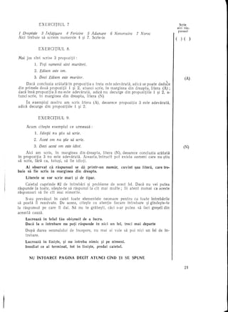 EXERCITIUL              7                                                                                        Serie
                                                                                                                                   aid ras-
                                                                                                                                   punsul
1 Dreptate           3 InfaMare   4 Fericire 5 Adunare                       6 Nerwrocire         7 Noroe
Aici trebuie         sa scriem numerele 4 ~i 7. Scrie-Ie                                                                       (     )   ( )

                   EXERCITIUL              8.

Mai jos slnt         scrise        3 propozitii     :
              1.   Toti oamenii sint muritori.
              2. Edison este am.

              3. Deei Edison este muritor.                                                                                 I             (A)
     Daca concluzia aratata In propozitia a treia este adevarata,  aclica se poate cleclu~e
din primele doua propozitii   1 ~i 2, atunci scrie, In marginea din dreapta, litera (A) ;
dad 1nsa propozitia 3 nu este adevaraUi,      adid nu deeurge din propozitiile   1 ~i 2, a-
tunci serie, in marginea   din dreapta,  litera (N)
        In exemplul  nostru am seris litera                       (A), deoarece     propozitia      3 este adevarata,
adica     deeurge din propozitiile 1 ~i 2.


                   EXERCITIUL              9.

        Aeum       cite~te     exemplul         ee urmeaza:
               1. Idiotii nu §tiu sa scrie.
              2. Aeest am nu §tie sa scrie.
              3. Deci acest am este idiot.                                                                                               (N)
     Aici am scris, in marginea      din dreapta,    litera                       (N), deoarece concluzia aratata
in propozitia  3 nu este adevarata.     Aeeasta, intrucit                         pot exist a oameni care nu ~tiu
sa serie, fara ea, totu~i, sa fie idioti.
        Ai observat          ca. raspunsul         se da printr-un         numar,      cuvint    ~au litera,   care tre-
buie     sa fie seris         in marginea          din dreapta ..
        Literele    se vor scrie          mari     ~i de tipar.
     Caietul cuprinde    82 de 1ntrebari  ~i probleme de aeest fel. Dad    nu vei putea
raspunde la to ate, sile~te-te sa raspunzi la cit mai multe;  fii atent numai ea aceste
raspunsuri   sa fie cit mai nimerite.
     S-au prevazut     In caiet toate elementele   necesare    pentru ca toate 1ntrebarile
sa poata fi rezolvate.    De aeeea, cik?te   cu atentie   fieeare intrebare   ~i glnde~te-te
la raspunsul   pe care 11 dai. Sa nu te grabe~ti, caei soar putea sa faei gre~eli din
aeeasta cauza.

       Luereaza in felul tau obi~nuit de a IUera.
       Daca la 0 intrebare  nu poti raspunde in nici                         un fel,     treci   maideparte
       Dupa darea            semnalului         de ineepere,      nu mai    ai voie     sa pui nici un fel de 1n-
       trebare.

       Luereaza  in Iini~te, ~i nu intreba nimic ~i pe nimeni.
       Imediat ee ai terminat,   tot in Iini~te, predai eaietul.


          NU INTOARCE                 PAOINA        pEcn       ATUNCI      CIND TI SE SPUNE

                                                                                                                                         2J
 