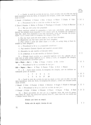 r
!                                                                                                                                                   Serle
                                                                                                                                                a lei ras-
                                                                                                                                                punsul

           1. - Cauta, In ~irul de euyinte de mai jos, doua cu'inte care sa aiba cea mai
       mare asemanare 1ntre ele. Scrie, In marginea din c1reapta, eifrele care 1nsotese aeeste
       doua euyinte.
       1 Insula        2 Continent         3 Vulcan              4 Riu          5 Ocean        6 Aleteor         7 Fluviu    8     Vale         (     )(         )
            2. -       Proeedeaza        13    fel eu ?irul           de cU'.'in te de mai j os :

       1 Taran        2 Ospatar      3 Militar      4 Profesor            5 Tinichigiu        6                   7 PreeJt 8 MarinaI'       I ( )( )
            3. -       Mai jos slnt        serise        trei    propozitii
              Daea eoncluzia  aratata  In propozitia   a treia este                 adica se poate
       deduce din primele doua propozitii     1 ~i 2, at unci serie In marginea din dreapta      li-
       tera (A); daea 1nsa propozitia     3 nu este                 acliea nu deeurge din propo-
       zitii1e 1 ~i 2, atunei serie in marginea    din dreapta litera (N).
             1. Cea mai mare parte dia elevii clasei a 4-a sint buni imwtaturi.
            2. Deasemenea cea mai mare parte sint bu fl i
            3. Prin utmate 0 parte din elevi! clasei a 4-0 sint,                limp,                                       si buni   in-
       notatori ~i buni alergatori.
               4. -     Proeedeaza       la fel ~i cu propozitiile                  urrn~ltoarc        :

               1.   Toti membrii        Clubului         Sportiv       sint membrii        cereu/ui         tehnic.
               2. Alexandru       nu este membru                 cd Cercului       tehrzic.

               3. In consecinta,        el nu este membra                    al Clubului      Sportlv.                                      I        ( )
            5. - Primele     doua euyinte   au 0 anumitaintre                                                    ele: gase~te un cu-
       vlnt care sa aiba aceea~i 1egatura ell a1 treilea                                      serie,       in marginea   din dreapta,
       cifra eorespunzatoare    cuv1ntului gasit.
                                                                                                                                                (     ) (        )
       Apa - Pe~te:           : Aer -          1 Stea           2 Capac         3 Balon        4 Om           5 Nor
               6. -     Procedeaza       la fel ell euvinte1e                  de mai jos :

       Alb -        Negru:     : Bun -c-        6 Timp               9 Ascuns      7 Riiu         8 Urit         1 Mama                     I               ()
            7. -        8. - Serie doua numere,                       In marginea        din dreapta,           care sa continue      ur-
       matoare1e        ~iruri de numere :
                                          7         2           9        3        11                                                                  ) (        )

                                          5         6           11      17        28                                                                  ) ( )

             9. - Cauta in ~iru1 de ellvinte de mal JOS doua cuvinte care sa aiba cea mai
        mare-asemanare       intre ele. Serie, In marginea din dreapta, cifre1e eare insotese aeeste
        doua cuvinte.
        1 Bazalt 8 2 Bani I ( 7 Plumb 8 Hidrogen I (
                    2 4Benzin
                        Lina
                         Sticla
                  33 Puciosa Ci
                   5 76 Cufar
                    4 6Soldat
                       Moneda
             )
             )         )(Ceas
                       5 Supus
                          Fluare
                          Oxigen                  )(
    1 C£nepa



             11. - Daca proverbele    de mal JOs au 0 legiHura   1ntre e1e, serie In paran-
        teza litera D; daca sint potrivnice (opwie) litera P; dadi intre ele nu exista nici
        o re1atie 1nserie litera N.

                             Ciinele    care     latra      nu mu~ca.

                             Yorba     este de argint,               tacerea    de aUL                                                                      (    )
 
