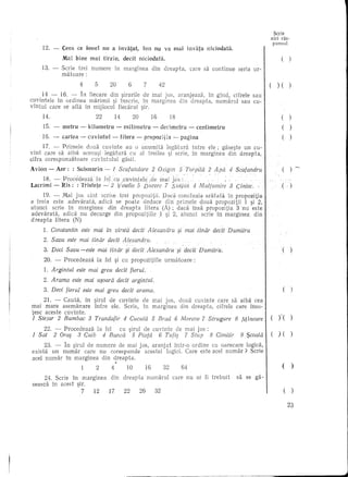 Scrie
                                                                                                                                       aid ras-
                                                                                                                                       punsul
     12. -   Ceea ce lonel nu a invatat,                        Ion nu va mai invara niciodata.
             Mal bine       mai    tirziu,        decit        niciodata.                                                                      (       )

    13. -    Serie hei      numere          in marginea                  din        c1reapta,      care sa continue      seria   ur-
             matoare:
                       4      5        20            6           7             42                                                            )(        )
      14 - 16. - In fjecare din ~irurile de mal j05, aranjeaza,    in gincl, cifrele sau
cuvintele  in ordinea marimii ~i inscrie, in marginea din dreapta,    numarul    sau eu-
vintul care se afla in mijlocul fiecarui ~ir.
     14.                      22            14            20             16             18                                                     (       )
     15. -   metru -       kilometru         -    milimetru              -        decimetru        -    centimetru                             (       )
     16. -   cartea    -   cuvlntul     -        litera    -     propozltia              -    pagina                                           (       )

      17. - Primele doua cuvinte     au 0 anumita                                    legatura          intre ele; gase~te un cu-
vint care sa aiba aceea~i legatura     cu al treilea                                  ~i scrie,        in marginea   din dreapta,
cifra corespunzatoare cuvintului   gasH.

Avion - Aer:       : Submarin -         1 Scufundare                     2 OXig'2fl 5 Torpild 2 Apd 4 Scafandru
     18. - ,ProcedeCiza.la         .f~lcu:cl1vintele:de                        maiJDs:
Lacrimi - Ris: : Tristete -2                 veselie 5 Durere 7 Sili'-piti 4 Multwnire                                3 Cintec ..              (

      19. - Mai jos sint scrise !rei propozitii.        Dacaconcluzia   aralata    in propozitia
a treia este adevarata,     adid    se po ate deduce din primele doua propozitii          1 ~i ~,
at unci scrie in marginea        din dreapta    litera (A) ; dacainsa   ptopozitia    3'nu eSle
adevarata,      adica nu decurge dinpropozitiile      l~i   2, atunci scrie in marginea        din
dreapta    litera (N)
     1. Constantin este mal in virstddecit                           Alexandru               $i mai tindr decit Dumitru
     2. Savu este mai tinaI' decit Alexandru.
     3. Deei Savu -este        mai tindr· $i dedi Alexandru· §l dedt Dumitru.                                                                  (       )

     20. -    Procedeaza       la fel ~i cu propozitiile                            urmatoare:
     1. Argintul      este mai greu decit fierul.
     2. Arama este mai u$oard dedt argintul.
     3. Deci fierul este mai greu dedt amma.                                                                                                   (       )

     21. - Cauta, in ~irul             de cuvinte               de mal JOS,                  doua cuvinte        care sa aiba cea
mai mare asemanare   intre              ele. Serie,             in marginea                  din dreapta,        cifrele care inso-
tesc aceste cuvinte.
1 Stejar 2 Bumbac 3 Trandafir 4 Cucuta 5 Brad 6 Morcou 7 Strugure 8 Mincare                                                            ()"(
     22. - Procedeaza  la fel cu ~irul de cuvinte de mai jos :
1 Sat    2 Oraf} 3 Cuib 4 Baned   5 Piata   6 Tafi'} 7 Stup    8 Cimitir                                                  9 $coala     (     )(        )

      23. - In ~irul de numere de mai jos, aranjat  intr-o or dine cu oarecare logic~,
exista un numar     care nu corespunde  acestei logici. Care este acel numar?    Scne
acel numar in marginea    din dreapta .
                              •.
                              2        4            10              16             32         64                                               ()
     24. Scrie in marginea             din        dreapta            numarul             care nu ar fi trebuit          sa se ga-
seasca in acest ~ir.
                  7    12              17          22          26            32                                                                    (       )
 