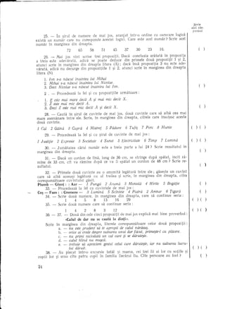 Scrie
                                                                                                                            aid ras-
                                                                                                                                punsul
          25. - In ~irul de numere de mal JOs, aranj at Intr-o ordine eu oarecare logid
    exist a un numar care nu corespunde acestei logici. Care este acel numar? Scrie acel
    numar In marginea din dreapta.
                      72    65     58   51     45      37    30     23    16.                                                       (       )

          26. - lvai jos sInt serise trei propozitii. Dad     concluzia aratata   In propozita
    a treia este adevarata,   adica se poate deduce din primele doua propozitii          1 ~i 2,
    at unci scrie In marginea din dreapta litera (A); dad Insa propozitia        3 nu este ade-
    varata, adica nu decurge din propozitiile   1 ~i 2, atunci scrie In marginea din dreapta
    litera (N)
          1. Jon s-a rUlscut fnaintea lui Mihai
          2. Mihai s-a rUlscut inairdea lui Nicolae.
          3. Deci Nicolae s-a nascut if/aintea lui Jon.                                                                             (       )

          2 . -     Procedeaza    la fel ~i cu propozitiile         urmatoare:
          1. E este mai mare dedt A si mai mic dedt                  X.
          2. Z este mai mic dedt A. '
          3. Deci Z este mai mic dedt A ~i dedt X.                                                                                  (       )

        28. - Cauta In ~irul de cuvinte de mai jos, doua cuyinte care sa aiba cea mai
    mare asemanare Intre e1e. Serie, In marginea din dreapta, eifrele care insotesc aeeste
    doua euyinte.

    1 Cal      2 Gaina      3 Capra       4 Mistref      5 Padure      6 Tufi:;      7 Pore     8 M unte                    (     ) (       )

          29. -     Procedeaza    la fel ~i cu ~irul de cuvinte           de mai jos :

    1   J ustifie   2 Expresie    3 Societate         4 Sunet   5 Electricitate       6 Timp      7 Lumina                        ) (

         30. -      J umatatea    carui    numar      este a treia    parte      a lui 24?    Scrie   rezultatul   in
    marginea din dreapta.                                                                                                               (       )

          31. - Daca un cordon de 1Ina, lung de 36 cm, se stringe dupa spalat, incH ra-
    mIne de 33 em, cit va ramine dupa ee va fi spalat un cordon de 48 em ? Serie re-
    zultatul.                                                                                                                           (       )
         32. - Primele doua cuvinte au 0 anumita legatura Intre ele; gase~te un cuvInt
    care sa aiba aceea~i legatura           eu al treilea ~i scrie, in marginea din dreapta, cifra
    corespunzi'itoare  cuvIntului    gasit.
    Plumb - Glont: : Aur -           1 Punga 2 Arama          3 Moneda 4 Hirtie 5 Bogafie                                               (       )
         33. - Procedeaza       la fel cu cuvintele de mai jos :
    Co~ - Fum: : Cremene -           3 Lumina       5 Scirdeie 4 Piatra     2 Amnar   6 Tigara                                          (       )
         34. - Scrie doua numere, in marginea              din dreapta, care sa continue seria:
                      1     4      5        8    13      16     29                                                                 ) (          )
         35. - Scrie doua numere care sa continue seria :
                         1    4     2    8    3      ]2                                                                            ) (          )
           36 -     37. - Doua din cele cinci propozitii de mai jos explici1 mai bine proverbul                         :
                         «Calul de dar nu se cauta la dinti».
           Scrie    in marginea din dreapta,  literele corespunzatoare   celor doua propozitii:
                     a. -   este prudent sa te apropii de calul narava~.
                            flU
                  b. - orice ai crede despre valoarea unui dar facut, prime~te-l cu pliicere.
                  c. - nu primi niciodata un cal care ti se daruie~te.
                  d. - calul blind rLU mu~ca.
                  e. - trebuie sa apreeiem gestul celui care daruie~te, iar rut valoarea lucru-
                        lui daruit.                                                                                                )(
           38. - Au plecat Jntr-o excursie tatal ~i mama, cei trei fii ai lor eu sotiile ~i
     copiii lor ~i erau cite patru copii in familia fiecarui fiu, Gte persoane aU fast?         .                                       (




l
 