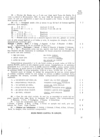 Serle
                                                                                                               aid ras-
                                                                                                               punsul

culae68. - naseut la 28 decembrie era cu In zile mai1630 24 declt Tama dincazut lntr-a
       s-§   Niculae din Buzau     1605. 5 anu!       tinar  decembrie a    Braila. Ni-/
vineri. In care zi a saptamlnii a ca.zut ziua de na~tere a lui Tama, in anu! 1630?
Scrie nume!e ace!ei zile
    69 - 71. - Aranjeaza aeeste cUre si semne In asa fe! incH sa farmeze egalitati                                  (       )
adevarate. Spre exemplu :            '             ,
     a)     3 3 6=+                   rezo!vare 3+3=6
     b) 2 3 3 7 18=+-x    ( )         rezo!vare 7+2= 18-(3x 3)
     Problema.
     69. -       2 3 4     9=-+            Rezo!vare                                " .
     70. -     3 3 3 3 30=-x         X     Reza!vare                                    .
      71. - 2 2 3 8 10= X X +()            Rezo!vare                                    .
      72. - Primele doua cuvinte au a anumita !egiHura intre e!e; gase~te un cuvint
care sa aiba aceea~i legatura cu al treilea ~i scrie, in marginea din dreapta, cifra ca-
respunzatoare cuvlntu!ui gasit.
Saminta - Piatra: : Bani - 8 Cf§tig 2 Negustor           4 Avar   5 Risipitor 6 Milos                              (
      73. - Procecleaza la fe! eu cuvintele de mai jos :
Spital - Bolnav:: Inchisoare 1 Osindli 2 Celulli 8 Dezertor 4 Gardian 5 Libertate.                                 (
      74 - 79. - Propazitiile scrise mai jos, aPilrtin unei limbi straine. Vei gasi, In
fatafiedireia din ele, traducerea in ramane~te. In fiecare prapazitie romaneasdi este
un cuvint care este subliniat.
     1. CZE UAs SAMI                                  Alv PUTIN    NOR OC
     2. GRIJA    MISIA   OAs                          TATA IvANINCA      POT~
     3. UTSO     SU SAMI                              AiVi NEVOIE     DE NOROC.

     Comparindu-se prapozitiile 1 ~i 2, ale limbii straine, Se poate vedea ca UAS in-
seamna PUTIN, pentru ca este singuru! cuvint camun. Camparindu-se, de asemenea,
prapozitiile 3 ~i 1 se poate vedea ca SAMI inseamna NOROC, pentru aceea~i cauza.
Prin eliminare, se paate deduce ca LITSU SU inseamna AM NEVOIE. Deci, trebuie
sa sqbliniezi SAMI, in prima propozitie; UAS in a doua; LITSU SU, in a treia.
      Incearca acum sa dez!egi, in ace!a~i fe!, prapazitiile de mai jas, tinind seama
ca ordinea cuvinte!or straine nu este aceeasi cu ordinea cuvinte!or romanesti. Scrie,
in marginea din dreapta, cuvintele straine carespunzataare cuvintelar iamane~ti
su blinia te.
     74. -   VA SAPARIS      NOP SIVEL ZA.             ACEST    CAL NO ESTE        FRUlvlOS                        (    )
    75. -    FROS   BARNOL      PACOS ZA.              PASAREA      ALBA ESTE PIERDtJTA                            (      )
    76. -    VA SAPARIS      ZA SIVEL.                 ACEST    CAL ESTE FR      WWS                               (      )
    77. -    FROS   TRAPIP     PACOS     ZA.           PASAREA      PIERDDTA      ESTE   GAS.ITA.                  ()
    78. -    ZA ZAVOR     FROS    TRAPIP.              PASAREA      GAS ITA ESTE INCHlSA                           (    )
    79. -    ZA SIVEL    NERDUP.                       CIMPUL      ESTE FRWilOS.                                   (      )
     80. - Care din cele dnd cuvinte, de mai jos, se aseamana cu aceste trei ex-
presii: bucuria, frica, jalea. Scrie, in marginea din dreapta, cifra corespunzataare.
    5 Memoria,       8 Ura,      7 Inteligenta,   2 Cearta,    4 Convorbirea                               I       ()           .-
    81. -    Care din urmatoarele cinci cuvinte:
1 Ciocan,    2 Grebla, 3 Brici, 4 Plug,    5 Furci:i: se apropie             mai mult,     prin     ase-
manare, de: Topor,     Cu(it, Foarfece.                                                                    I       ()
     82. - Padurea are intotdeauna: 1 Umbra, 2 Animale,                8 Pomi, 4 Flori, 5 Frurzze.
 Scrie, in dreapta, cifra cuvintului corespunzator.                                                        I       ()
                                     ,ACUM PREDA      CAIETUL       IN LINI~TE,

                                                                                                                       27




                                 I
 