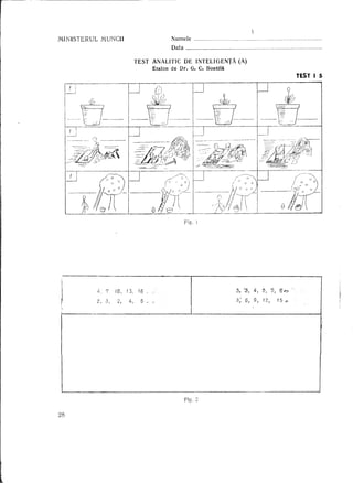 MINISTERUL        M.UNCH                        Numele            m   ••••••••     '   •••••••••••••••••••••••••••••••••••••••••••••••••••••••••




                                                Data                                                                                                           .

                               TEST       ANALITIC DE INTELIGENTA                (A)
                                          Etalon de Dr. G. C. BontUl
                                                                                                                                                        TEST I 5




                                                       Fig. 1




             4,710,13,16.                                                        3, '3) :4, 5,                                 '5, '0 ¢";>

             2,    3)   2,   4-,   5 ..                                          3; 6) 9, 12,                                            15        C'




                                                       Fig. ;;

28
 