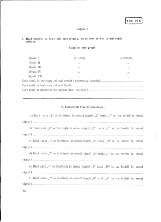 I-T~S'I'-I B I
                                                                                                                                                                                                                                                        0

                                                                                                                        Pagina                2



1. Dadl      motorul                                     se invirte~te                                     sprc dreapta,           In ce sens se                       VOl'              invirti                  rotile
     celelalte.

                                                                                                               Taiati ce este gre~it


           Raata                 I                                                                                  !a stlnga                                                                                                !a dreapta
           Raata                 II
           Raata                 III
           Raata                 IV                                                                                          "                                                                                                                        "
           Raata                 VI I

Care       raata            se invlrte~te                                     eel mai repede?                         (insemnati                     llumarul)                  ·                   hh    •••••   h ••••••••••••••••••••••                        nnn         ••••••••••••




Care raaHl se invirte~te                                                      eel mai ineet?                        .....   nnnm     •• mnnnm.nnn            ••••••     'hhmn                00   .m.mnmmmmmn                                  •• n •••    nn.n          ••••••••••••••••




Care roatii se Invlrte~te                                                   mai repededec1t                           motoru!                 ? ..                                  ho    hOh.h"n.hhh                                o.      000000       000     hhhh                       •••••




__     •                    ~.~_O                                                                                                        _




                                                                                                     2. Compldati                  frazcle           uematoarc:


            a) Daca                          raaia             ,,1" se hrdrte~te                                   In sensu! sagetii                        ,,2"        roata                 ,,7" se                  va                 lnvlrti                  In sensul

sagetj     i? _             .        _n   ••••   __ •••••••        •••   __ •••




                                                                                                                                                       :-"
           b) Daca                         axu! ,,4" se Invirte~te                                              In sensu! sagetii                     ,,0         roata                  ,,1"            se        va              Invlrti                        In            sensu!

sagetii?      ....   0000        00'"        0000 ••••        00    •••••         0000 •••••••••••••••••••••




           e) Dadl                        raata               ,,1" se Inv1rte~te                                 In sensu! sagetii                    ,,3" roata                         ,,10" se                  va              invirti                        in           sensu]

sagetii ?      ph




           cl) Dad!                       raata               ,,7" se invirte~te                                 in sensu]            sagetii          ,,8" raata                        ,,1" se                  va             Invlrti                          iu           sensu]

sagetii ?

           e) Daea                        axu! ,,4" se invirte~te                                               in sensul           sagetii           ,,5" raata                    ,,] 0" se va                                  Invirti                         In           sensul

sagetii ?      ,·.m.n            ••••••••••••••••••••••...•...•••...••••••••••....••••••••••••



           f) Daca                        roata               ,,7" se Invirte~te                                 In sensu!           sagetii          ,,9"            axu]               ,,4"            se       va              Invirti                         in           sensu!

sagetii ?     hn.n          ••




42
 