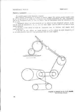 MINISTERUL       IvmNCII                                                                                                                              TEST              10 C


Numele    ?i prenume!e         _       m   ••••••
                                                    •••••   "" ••••••••••••   _ •••••   __ •••••••••••     __ •••   •••   H_ ••••••   __ •••••   ••   __ nn.;:nn    __ n __ n •• _.   • __ •••   un_   ----."'--




      Pe aceasta pagina aveti desenata 0 rna~ina:
      Bara dintata    (crernaliera) A, se mi~ca in directia sagetii. Din pricina acestei rni~cari rotile
B ~i C se pot invJ:rti ~i, astfe!, pun in mi~care bara dintata (crernaliera)            D, care, deasernenea,
face sa se invirteasca      roata   E, care, la rindu-i,    face sa functioneze   rotile de transmisie F, G,
H, J si K
      1.' Deseneaza   alaturi de rotile dint ate B ~i C ~i alaturi de bara dintaUi D precum             ~i ala-
turi de rotile de transmisie F, G, H, J ~i K ni~te sageti care sa arate in ce sens se mi~ca
aceste elemente.
      2. Fa cite 0 cruce alaturi de rotile de transmisie           care    se invirtesc    mai repede    dedt
roata rnotrice E.
      3. Fa dte     un cerc alaturi      de barele dint ate A si D si alaturi de rotile dintate B si C
ca sa arati punctele care ar fi mai periculoase          daca am' pune' degetul.           '      ,        ,




                         ___         -T




                                                                                                         Adaptat ~i etalonat de dr.                                       O. c. BOl1til~
                                                                                                                                      Reproducerea                 in tef2;is~


 44
 
