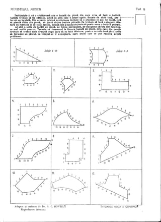 M INISTERUL                                            MUNell                                                                                                                                                                                               Test 11

         Inehipui~te-ti ell 0 eroitoreasa are 0 hueata de Plnza din care vrea sa faca 0 batista;
     batista trebuie sa fie patrata, adica sa aibil. cele 4 laturi egale. Hueata de stofa insa. are o---~
     forma neregulata. Din aceasta pricina croitoreasa trebuie sa 0 aranjeze in a~a tel incit, fara
     sa piarda deloc din pinza, sa poata obtine batista piitrata. Ea trebuie sa faea 0 singura taie-
     tura cu foarfeca ~i in felul aeesta, cosind cele 2 bucati obtinute sa poata avea 0 batista piitrata.
          Ai aici 0 serie de bueati de pinza, de forme neregulate, pe marginea carora sint insemna-
     te mai multe puncte. Trebuie sa insemnezi la fiecare bueata de pinza, prin care din puncte
     trebuie sa treaea linia dreapta dupa care sa se faeli taietura, pentru ca cele doua parti unite
     sa formeze un pUrat. La inceput ai 2 exemplare, care aratli cum se pot rezolva aceste
     probleme .
                                                                                                                                                 ........,-



                                                                                                SoMie             ·/0                                                                      ,/
                                                                                                                                                                                           [10 1
                                                                                                                                                                                          788 I
                                                                                                                                                                                             I,
                                                                                                                                                                                          ,,111
                                                                                                                                                                                            I9
                                                                                                                                                                                             2.            I5
                                                                                                                                                      (. II
                                                                                                                                                                         ,                  14
                                                                                                                                                                                             fD
                                                                                                                                                                                          13152
           15
                                                                                                            4-                                                                              G
                                                                                                                                                                                             16            ~ 4                       sollllte J - 9
                                                                                                                                                                19 ~              7               ,
                                                                                                                                                                     3'. 20.,
                                                                                                                            17                                         ·S
           14



        13
                                                                                                                 6.                18    J
                      12           II            10              9            8




       1.                                                                                                        2.

                                                                                                                                   3     4       5
                                        I                                 7   8         9
                               15

                                    ~3"                                  ~6       10
                                   14            (J        12        11




                                                                                                                                 Ii


      4.                                                                                                      5.




                 " ':J
                          1                 2.         3

                          ]                 ,                        4            5


                 17 ~                                           •.                              8                                                                                                                                                         Ii

                 IS
                     15
                          L-A..     14
                                                      •


                                                       13
                                                               12
                                                                         11        10       9

                                                                                                                      20    19   18      17      16       15        14
                                                                                                                                                                             13
                                                                                                                                                                                                                      i7        16



                                                               I .
      7.        Ii
                1890 17
                 12 15
                 23 2'2
                  1                     21I  flSf4I                                     B
                                                                                        I                                                                                                 9.                                    10
                                                                                                        L8.
i9
      r 13 P                                         t I'
      :J
                                                                                                                                                                                                                                                           If)



                                                                                                                                                                                      I
                                                                                                                                                                                                      3-



                                                                                                                                                                                      I               2J
                                                                                                                                                                                                      1   V23
                                                                                                                                                                                                            ~~    22                 ZO




                                                                                                                                                                                   I
                                                                                                                                                                                  -y-
                                                                                                                                             5        b

                                                                                                                                                                                      I j2.
                                                                                                 w
                                                                                                            11"~'~3                                                                                                   L~
                                                                                                                                                                                      I


                                                                                                         ~            sy                                        ~o.      /<""         I
                                                                                                                                                                                                  , ,;/                                   r~1



                                                                                                     1                                                                            ~
                                                                                                        b~~                                                       112
                                                                                                        L        .        19 18        17 16....,~13


                                                                                                                                                                                                  '~~~J'y12      ~.                                   d
                                                                                                              '20                                     15       14
                              17                is        15
                                                                                                                                                                                                                           IB   17

                                                                                                                                                                                                                                          !6   f:
                                                                                                                                                                                                                                               IJ   14


            Adaptat ~i etalonat de Dr. G.                                                               c. BONTIL:                                                                                        iNTOARCE             FOAIA ~I CONTINU
                 Reproducere interzisii
 