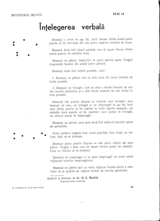 TEST 14
MINISTERUL         MUNCII


                             l-

                             Intelegerea                                   verbala

 •         •                            Desenati 0 cruce In a~a fel, IncH fiecare cEntre aceste patnt
 •                       •            puncte sa fie Intr-unul din cele patru unghiuri formate de cruce .


     •
     •         •
                                        Desenati doua linii drepte paralele
                                      aceste puncte de celelalte doua .
                                                                                             care sa separe       fiecare      dintre



                                         Desenati    un patrat,   lmpartiti-l In patru patrate                    egale.     Trageti
                                      diagonalele    fieea.rui din aceste patru patrate.

                                         Desenati    doua    linii     drepte    paralele;     apoi:

                                          1. Desenati un patrat            care sa aiba       doua     din laturi     formate      de
                                      Iiniile paralele.

                                          2. Desenati un triunghi, care sa aiba 0 latura formata de una
                                      din laturile patratului  ~i 0 alta latura formata de una dintre li-
                                      niile paralele.

                                         Desenati  trei puncte dispuse ca vlrfurile unui triunghi;   apoi
                                      desenati un cere, un triunghi 9i un dreptunghi    In a9a fel, IncH
                                      unul dintre puncte sa fie cuprins In toate figurile desenate;    iar
                                      celelalte doua puncte sa fie cup rinse : unul numai In triunghi,
                                      iar ultimul numai In dreptunghi.

                                          Desenati un patrat,          uniti prin doua linii mijlocul             labrilor      opuse
                                       ale patratului.

 •       •                     ••        Uniti, printr-o singura Iinie, to ate punctele,                  linia trasa,        nu tre-
 •                   •                 buie, Insa, sa se Intretaie .

                                         Desenati    patru      puncte       dispuse    ca cele patru        colturi         ale unui
                                       patrat. Trageti 0 linie care sa separe                  fiecare    punct      de celelalte
                                       Linia nu trebuie sa se Intretaie.

                                         Desenati un dreptunghi      9i In acest               dreptunghi     un romb           unind
                                       mijloacele laturilor dreptunghiului.

                                         Desenati un patrat apoi un romb, mijlocul fiecarei laturi a rom-
                                       bului sa se sprijine pe unghiul format de laturile patratului.

                                    Alcatuit   9i etalonat      de dr. G. C. Bontila
                                                 Reproducerea        interzisa

7~ Culegere de teste psihologice                                                                                                    49
 