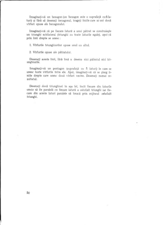 In1aginati-va un hexagon (un hexagon este 0 suprafata cu b 1a-
turi) ~i fara sa desenati hexagonul, trageti liniile care ar uni doua
virfuri opuse ale hexagonului.

   Imaginati-va ca pe fiecare latura a unui patrat se construie~te
un triunghi echilateral (triunghi cu toate laturile egale), apoi ca
prin linii drepte se unesc:

     1. Virfurile triunghiurilor   opuse unul cu altul.

  2. Virfurile opuse ale patratului.

  Desenati aceste linii, Hira insa a desena nici patratul   nici tri-
unghiurile.

   Imaginati-va un pentagon (suprafata cu 5 laturi) in care se
unesc toate virfurile intre ele. Apoi, imaginati-va ca se ~terg Ii-
niile drepte care unesc doua virfuri vecine. Desenati numai re-
zultatul.

   Desenati doua triunghiuri in a~a fel, incH fiecare din laturile
unuia sa fie paralela cu fiecare latura a celuilalt triunghi iar fie-
care din aceste laturi paralele sa treadi prin mijlocul celuilalt
triunghi.




50
 