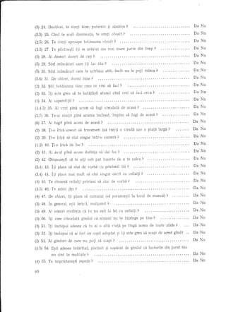 Da Nu
(5) 24. Deobicei,            te simti      bine,     puternic      ~i saniHas?                                                             .
                                                                                                                                               Da Nu
(2.5) 25. Cind         te scali dimineata,              te simti         abosit?                                                           .
                                                                                                                                               Da Nu
(2.5) 26. Ie         simti    aproape        totdeauna          obosit?                                                                    .
                                                                                                                                               Da Nu
(3.5) 27. Te plictise~ti             (Ii se ura~te)         cea mai mare               parte   din timp?                                   .
                                                                                                                                               Da Nu
(5) 28. Ai deseori            dureri      de cap?                                                                                          .
                                                                                                                                               Da Nu
(-) 29 .
 b          SA   m t mmcarun
                      A  V'          care A" lac rau
                                          ltl -   V?                                                                                       .
                                                                                                                                               Da Nu
(5) 30. Slnt        m1ncaruri        care te sdrbesc              atH,     incH nu Ie poti 1111nca?                                        .
                                                                                                                                               Da Nu
(5.6) 31. De abicei,            dormi       bine?                                                                                          .
                                                                                                                                               Da Nu
(2) 32 . .'?tii totdeauna            bine ceea ce vrei sa fad?                                                                             .
                                                                                                                                               Da Nu
(') 33 . I-t· eSle greu sa t'e I, t ara~ t·1 aunCl . cme I vrel . sa lacl • ceva ?
 '"        ,1 L          v      10 v v        t                    v -     A                                                               .
                                                                                                                                               Da Nu
(1) 34. Ai superstitii?                                                                                                                    .
                                                                                                                                               Da Nu
(3.4.7) 35. Ai vrut            p1na acum            sa fugi vreodata               de acasa?                                               .
                                                                                                                                               Da Nu
(2.7) 36. Te-ai simtit             pina     acuma       1nclinat,        1111pins sa fugide           acasa?                               .
                                                                                                                                               Da   Nu
(6) 37. Ai fugH p1na acum                    de acasa?                                                                                 .
                                                                                                                                               Dil Nu
(2) 38. Ti-e frid. uneori               sa traversezi           (sa treci)         0 strada    sau 0 piatalarga?                           .
                                                                                                                                               Da Nu
l
/2)     .
      39 T"l-e
         f          f';'
                     nca     sa s t··al smgur
                              v                      m roo
                                                     A tV?       camera                                                                    .
                                                                                                                                               Da Nu
(1.2) 40. Ti-e frica de foe?                                                                                                               .
                                                                                                                                               Da Nu
(2) 41. Ai avut            p1na acum         dorinta       sa dai foe?                                                                     .
                                                                                                                                               Da Nu
(2) 42. Obi~nuie~ti            sa te uiti sub pat               inainte        de a te cu1ca?                                              .
                                                                                                                                               Da Nu
(" ')' 4'2 -It·
 oA      u.   1               v  t·
                     p I ace sa sate d         vor b a cu pne +,en11 tv. ?
                                                     v      .     ' •. a1 .............................•
                                                                                                                                               Da Nu
(3.4) 44. I ti place mai mult                  S3 stai     singur        dedt       cu ceilalti?                                           .
                                                                                                                                               Da Nu
(4) 45. Ie         cheama      ceilalti     prieteni     sa stai         de vorba?                                                         .
                                                                                                                                               Da Nu
(3.5) 46. Ie        mlnii     des?                                                                                                         .
                                                                                                                                               Da Nu
(4) 47. De obicei,            1ti place sa comanzi                (sa porunce~ti          lalocul      de munca)?                          .
                                                                                                                                               Da Nu
(3) 48. In general,            e~ti fericit,        111ultumit?                                                                            .
                                                                                                                                               Da Nu
(3) 49. Ai uneori            credinta       ca tu nu e~ti la fel cu ceilalti?                                                              .
                                                                                                                                               Da Nu
(3) 50. I ti vine clteodata                glndul      ca nimeni          nu te intelege           pe tine?                                .
                                                                                                                                               Da Nu
(3) 51. Iti 1nchipui            adesea      ca tu ai 0 aWi viata                    pe IIngaaceea        de toate   zilele?
                                                                                                                                               Da Nu
(3) 52. Iti 1nchipui ca ai fast un copil adoptat                               9i Iti este gre11 sa scapi de acest glnd?              ..
                                                                                                                                               Da Nu
(2) 53. Ai ginduri            de care n11 pati            sa scapi?                                                                    .

(3.5) 54. E~ti adesea             1ntarltat,        plictisit     ~i suparat          de glndul      ca lucrurile   din jurul   tau
                 nu slnt     In realitate?                                                                                                 .   Da Nu

                                                                                                                                               Da Nu
(4) 55. Ie         1mprietene?ti          repede?                              ,                                          ,                .

60
 