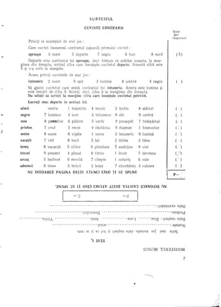 SUBTESTUL

                                                                       CUVINTE             CONTRARH
                                                                                                                                           Scrie
                                                                                                                                            aid
                                                                                                                                           raspunsul
        Priviti la exemplul de mai jos :
        Care euvint inseamna eonh-ariul (opusul) primului euvint:
        aproape            3 mare                         5 departe                      7 negru         6 bun             8 nord             ( 5)
     Departe este eontrariul lui aproape, deci trebuie sa aratam aceasta, la mar-
ginea din dreapta, seriind eifra care insote~te cuvlntul departe. Aceasta cifra este
5 ~i s-a scris la margine.
        Aeum priviti euvintele de mai jos :
        Intuneric          2 soare                        9 apa                      3 lumina          8 umbra            4 negru             (      )
        Sa gasim cuvintul eare arata contrariul lui intuneric. Aeesta este lumina ~i
        este Insotit de cifra .3. Serieti, deci, eifra 3 la marginea din dreapta.
        Nu uitati sascrh*     la margine cifra care insote~te cuvintul potrivit.
        Lucrati mai departe in aceJa~i fel.
afara                   metru                      1 inauntru                  4 incol0            2 inchis         8 aliHuri                (     )
                     5 indepartat
                        IncIinat
                     7 proaspat
                        luminos
                     3 vale
                     2 intuneric
                     1 umbra
                     5 noros
                     7 soare
                     4 povestire
negru                   zburdalnic
                        fericit
                     5 virf
                       fneet
                        tiiios
                        tocit
                        tfrziu
                       rautiicios
                        crud
                       lntuneeos
                        alb
                        nori
                     6 devreme
                        treaz
                     4 silitor
                     7 lumina
                     9 lntins
                       lat
                     9 vioi
                     6 vecin
                       vechi
                       binevoitor
                     8 vacanta
                       movilii
                       prezent
                        lene~
                        dmpie
                       pleeat
                       vijelie
                        paJarie
                     1 eoborl~
                       plimbare
                        ambitios
                        du~man                    4 cuIcare                                                                                  C )
                                                                                                                                             C' )
                                                                                                                                             (     )
                                                                                                                                             ( /')

                                                                                                                                             (     )
                                                                                                                                             (,'   )

                                                                                                                                             (_.0' )

                                                                                                                                             (I    )

                                                                                                                                             (     )
     NU INTOARCE                        PAGINA            DECIT ATUNe!                     CIND TI SE SPUNE                                p=

                                   ·3.NOdS 3.S Ii ONIJ IJNfU V llJ3C1 10l31YJ 3J~VOlNI ON

                                                          =J                                           =d

                              ........................................................                                           : !!l~U!WBXa B:j.BQ
             ........................                              'lnHP!woQ                                                              B!SaJold
... " .. " " . BtSlli                    "           "                   "lnu1j               "          Bun   1          Bn!z : !!la:j.SBU B:j.BQ
                                 .~                                                  'lnxas'                                              : alawnN
                                                             'aldJ      dS !~ aJ tOt !S !!ldtSBU BtBP 'aldwnu              sof     !BW apJS

                                                                               ~I -LSdl

                                                                                                                       IDNflW lflB:;IlSINIW

                                                                                                                                                         7




                                                                                                                •
 