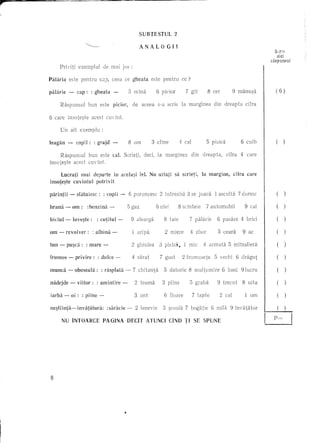 SUBTESTUL             2

                                                                        ANALOGIl
                                                                                                                                                        S2rie
                                                                                                                                                         aici
                                                                                                                                                      raspunsul
     Priyiti           exemplul        de mai jos :

Palaria     este pentru              CJ.), ceea             ce gheata            este pentru       cc?

palarie     -         cap:      : gheata        -               is    mina         6 piciar          7 git          8 cer           9 manu~a            (6)

     Raspllnsul              bun este           picior,              de aceea       s-a scris      la marginea          din dreapta          cifra

6 care il1Sate~te acest                  cuyint.

     Un alt exemplu:

leagan     -        copn:        : grajd                        8 am             3 dine           4 cal           5 pisica                  6 cuib      (       )


      RaspullSul              bun este cal. Scrieti,                         deci, la marginea            din   dreapta,      cifra     4 care
insote~te acest               cuyint.

      Lucrati mai departe il1 aeela;;i reI. Nu uitap                                          sa seriet!,       la margine,          dfra     care
il1sote~te cuvintul potrivit

parintii       -      sfiituiesc:      : copii -                6 poruncesc         2 intreabii       3 se joadi        1 ascultii     7 dOl-esc                )

hrana -            0111: :benzina          -                    5 gaz              6 viei         8 scinteie      7 automobil                9 cal              )

biciul -           love~te:         : cutitul       -                9 alearga         8 taie            7 p2'tliirie    6 pasare       4 briei                 )

om -       revolver:            : alblna       -                       aripii          2 miere           4 zbor          5 ceara            9 ae

tun -      pu~ca:            : mare -                                2 ghivlea      3 pisto~.        1 mic      4 armatii      5 mitraliera

frumos -            privire:        : dulce -                        4 sarat        7 gust          2 frumusete         5 vechi       6 dragut

mundi      -        oboseala:         : rasplata            -        7 chitanta        5 datorie         8 multumire         6 bani         91ucru

nadejde -             viitor:       : amintire          -             2 teamii        3 plil1S           5 grabii        9 trecvt           8 uita

iarba -         oi:      : piine -                                    3 unt            6 floare           7 lapte           2 cal            1   om

ne~tiinta-Invatatura.:                   :saracie               -     2 leneyie       3 ~coala 7 bogatie             6 mila     9 inyatator
                                                                                                                                                       p=
        NU INTOARCE                    PAGINA               DECIT ATUNCI CIND TI SE SPUNE




 8
 