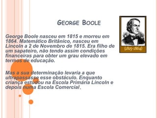 George Boole George Boole nasceu em 1815 e morreu em 1864. Matemático Britânico, nasceu em Lincoln a 2 de Novembro de 1815. Era filho de um sapateiro, não tendo assim condições financeiras para obter um grau elevado em termos de educação. Mas a sua determinação levaria a que ultrapassasse esse obstáculo. Enquanto criança estudou na Escola Primária Lincoln e depois numa Escola Comercial. 