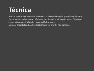 Brassai baseava-se em fotos nocturnas sobretudo na vida quotidiana de Paris.
Ele procurava pelas ruas e cafeteiras parisienses em imagens vivas. Capturava
cenas pitorescas, incluindo ruas e edifícios, semabrigos, prostitutas, bordéis, trabalhadores, grafitis nas paredes.

 