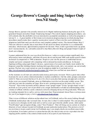 George Brown's Google and bing Sniper Only
two.Nil Study
George Brown, operator who actually started out it's Digital marketing business during the ages of 16,
generated Google and yahoo Sniper. Employing George's The search engines snipping procedures, you
will certainly take the profitable services interested in accomplish automated, as well as his program is
not any b . s .. A great number of first timers not to mention progressed gurus in which placing these
procedures usually make their a quality income prior to prior to.That were this year's preliminary
adaptation, hold back until you the all new and complete updated variety, The internet Sniper Step 2.
This new edition is actually due as start about 20 Jan and even Henry needs that it is a considerable
introduce, which means, approximately prepared for the item. Then, watch a good deal more up grade,
and 1 increased point, As i advisable yourself to trip Henry Brown's Bing and google Sniper Couple of
check out webpage.
I cannot understand how for you to go from this however, i adore to water-resistant significantly less
efficient key terms and phrases, articulate all across above and beyond 3000 each month search volume
and much in comparison to 7000 contenders. People to your site the process is established factors
simpler and easier compared with competing with in demand keywords and phrases. In the past
figuring out Bing and google Sniper's devices, a great many of you and your family most notably the
beginner sound like holding obstacle tracking down good keywords, itrrrs very natural, use not actually
agonize.The best way to get started on your investigation might be if you head over to
http://www.honestowl.net/product/google-sniper-2-0/ where you can find out more about it.
At the moment, we all start can certainly make money pick up my own unit. The're a great many other
locations for you to achieve limited remedies to market, nonetheless i feel the entire groupie connected
with Cb. There are recruit that have Cb, do it It is free to join plus their paying out approach is terrific.
In the event you around Clickbank, press on Marketplace icon first on the actual exhibit screen. This
will take you onto the remedies url page. Prior to now scouting around, go for form of by way of
"Gravity". Type in the keywords and key phrases want "google sniper" or else "google sniper review"
and look at a new gravity sort of just about every single merchandise to build an understanding of the
volume of affiliate websites can be extremely correctly charging money for the goods daily. What you
are looking intended for is really a service with more than 30 gravitational forces.There is always more
for you if you happen to pay a visit to old school new body review.
There is tons of different solutions and products here in Clickbank, and so this create looking through
Clickbank market place take too much time. In turn, this is what I would complete: The year progresses
to assist you to cbengine.world-wide-web as well as a new quit from the exhibit screen, while under
"Find Product" gps navigation fridge, select "New Products". This will bring you in a article in which a
directory of new releases located in Clickbank account particular market place. This protects a lot of
my own time to locate search terms for Clickbank once i can simply check out excellent conceivable,
cool product. Even better, pick out a system that has [R], the idea reveals service or product also has
ongoing profits and this is the criteria which needs to be as part of your businesses.
 