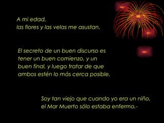 A mi edad ,   las flores y las velas me asustan. El secreto de un buen discurso es tener un buen comienzo, y un buen final, y luego tratar de que ambos estén lo más cerca posible .   Soy tan viejo que cuando yo era un niño, el Mar Muerto s ó lo estaba enfermo.-  