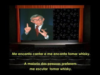  Me   encanta cantar e me encanta tomar whisky.

         A maioria das pessoas preferem
            me escutar tomar whisky.
 