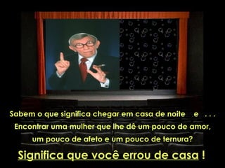 Sabem o que significa chegar em casa de noite   e ...
 Encontrar uma mulher que lhe dê um pouco de amor,
     um pouco de afeto e um pouco de ternura?

  Significa que você errou de casa !
 
