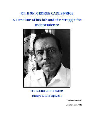 RT. HON. GEORGE CADLE PRICE
A Timeline of his life and the Struggle for
             Independence




           THE FATHER OF THE NATION
            January 1919 to Sept 2011
                                        I. Myrtle Palacio

                                        September 2011
 